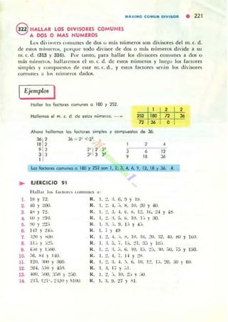 M"'XIMO COMU N OIVISOft • 221
@ HALLAR LOS DIVISORES COMUNES
A DOS O MAS NUMEROS
W di  i~, rl"ll t ')lUUlll'S de d os (J Illás números son divisol'"c5 del m. c. d.
de ~stos lH'ULlCrtlS. pUfljue IOdo di'i50r dc dos o más númc:ros di·idc a su
m. C. d. (313 Y 316). Por lamo, para hallar- los divisores comunes a dos o
más Illullerus, hallaremos el m. c. d. de <'liIOS nÚlUcros y luegu 105 faclOre5
simples y «(ftl1pUC~IUlo d~ esl~ m. ('. d.• Y eslOS fa('lor~ ~('r,in los divisQrt"'S
comunes ;1 III~ Ht'lIn~r05 dados.
Ejemplos I
Hollar las foclorH comunH o 180 y 252.
1 , ,
Hallemos el m. c. d . de es,os ""meros: -~ 252 180 n l6
n l6 O
Ahora hollamos los foclores SImples y compuestos de 36:
J6 , 36 == '1~ >( J:.
l' , 1 2 •, 3
"1' 2' 3 6 l'3 3 J" 3 3' , l' J6
1
lo'Iloctores comunes o 180 )' 252 son 1, 2. J, 4, 6, 9, 12, 18 Y 36. R.
• EJERCICIO 91
11¡,JI.u I~ ¡,,( ltun IUllltl l1<.'!j a :
1. l' r n. R. 1. 1, :1, U. ,) lb.
2. '0 r :!QO. R. 1.
., ,. ". ,. IU• :!u ,' U.
S.
"
,7:!. R. l. :!. :1. •••ti. ,. .., Iti, :!.¡ ,,..,. ." ) :!Ill. R. 1. :!, :1. [,. .,. 111. 1:, ) :JO.
5. ,~ ,:!:!.-, R. 1. :1.
".,. 1.1 ,.1:,.
~ lH r 1.1.-,. R. 1. ; ) .¡ ~.
7. .1:.'0 ) ."-', R. 1. 1. ,. .',. ,. Itl. 111. :.'tI. :It. ·111. ~, ,Ilit).
~ :11:, )
·.,r
"-'" R. 1.
••• r" 7. If,. :.'1. ;1;, ) 10.-,.
•• .¡:~ I ,I :~IU. R. 1. :!. :1. .-,. 1;. IU. J.-,. .,'_,0, :10. ;'0, 7~, ,If,o.
1~ !iÚ. :; 1 ) 1.10. R. 1. :!. 1. 7. l' ,:!:;.
11. 120. :14 MI ,:160. R. 1. :.'. :1. ,.:l. 1;. 10. 1:!. ).-,. ,.. OIU ) .,.12 :.'0-1. "HI ,-I.;!I. R. 1. :1. 1; ) :,¡
la -1011. .-~ IIJ. :rotl ) :.',-¡() R. 1. :!. .-,. UI.
.,-
-, ,:,11
1'. :! 1:). I:.'b. :.' 1;$11 ) I-1IIU. R. 1. :s. ,. 17 ,SI.
 