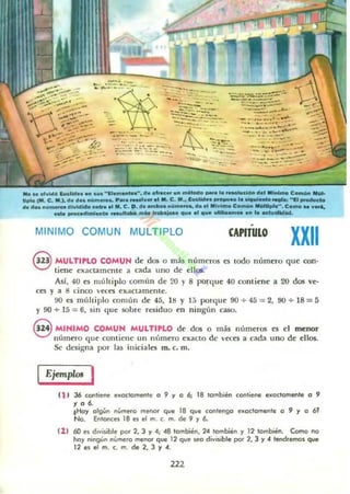 filO" otvid~ l""'Ud...........11...........••• d. _ ...... '"....... _a la _"~Oo> d.I 111_ C_o.. 111M-
tlplo (IIII. C. 111.1. el. d.. ,",,,,...... P ........v...I ... C. 111.• l ..elld.. _ ... l....._ ...... "11"-_
d. elo............. dividido ......1fII. C. D.~••"'_ .." ........ d... IIIlnlmo Co,""" _11....... C....... v....
_ proc.dlml...to .....M_ MM ....¡".o 4U••1 l1li'" -........... l..........
MINIMO COMUN MULTIPLO CAPITULO
XXII
G MULTIPLO COMUN de dos o más númer05 es lodo númao que con-
~ tiene exactamente a cada uno de ellos.
As!, 40 es múltiplo común de 20 y 8 porque 40 contiene a 20 dos ve-
ces y a 6 cinco v«es exactamellle.
90 es múlliplo común de 45, 16 Y 1;) porque 90 + 45 = 2, 90 + 16 = á
Y 90 + 15 = 6, sin que sobre residuo en mng(tn caso.
S MIHIMO COMUH MULTIPLO de dos o más números es el menor
número que comiene un m'nnero exacto de veces a cada uno de ellos.
Se designa por la~ iniciales m. c. m.
Ejemplos I
(1 , 36 contiene exoctomenle o 9 y o 6; 18 lombién cooliene exoctomenle o 9
., o 6.
tHoy ot9~n n'¡me.o me<lO<" que 18 que eonten90 exoelomente o 9 y o 6'No. Entoocel 18 e' el m. c. m. de 9 y 6.
(1 1 60 el d,v;,ible IK" 2. J y 4; 48 también, 24 también y 12 también. Como no
hny n;ngUn n~m",o meflOf Gue 12 GUI! !oI!O divisibll! por 2, J y 4 1en-d'l!rTIOS que
12 e' I!I m. c. m. de 2, J Y 4.
222
 
