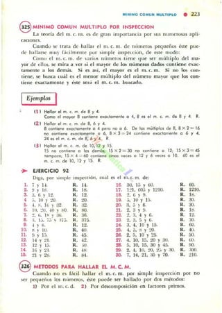 l1li1"1l1li0 C O IIIIUN MULnPLO • 213
@ MINIMO COMUN MULTlPLO POR INSPECcrON
La tcoria del m. c. m. u de gran importanLia por sus numerosas apli.
cacloues.
CU<lndu se Irata de hallar el 111. c. m. dI" m'unl"ros pequeños éste ¡me·
dI" hallarse mil} f,írilmente por si mple IIIspndutl, de este mudo:
Comu el m. c. m. de ilri~ 11(ll11l"r05 tienl" tille ser m,íltiplo del mOl'
yor de dios, se mira a ver si el mayor de I~ numcf()S dados condene e!l:ac-
IamclHe a los demas. Si es así, el mayor es el m. c. m. Si no los con-
tiene::, se husca emil b el mellor múiliplo del número mllyor lIue los ron·
liene exaCUlmeme y 611" será el m. c. m. bu:.cado.
Ejemplos I
el l Hollo. el m. c.. m. de By .4.
Como el moyo. B contiene e"oclomen'e ° 4, 8 es el m. c. m. de 8 y 4. R.
(2 ) Hallo. el m. c. m. de 8, 6 y 4.
8 conliene e~OClomen 'e o 4 pero no O 6. De los mi.ol'iplos de 8, 8 X 2 = 16
no contiene e.Oclomente o 6, 8 X 3 = 24 con'ieoe eJ<O<:lome<>le o 6 y 4.
24e.elm. c.m.de8, 6y 4. R.
¡J I Hollo. el m. c. m. de 10, 12 y 15.
15 no contiene o lo~ dem6s; 15 X 2 = 30 1'0 cot1tlene 012; 15 x 3 = 45
lompoco, 15 X 4 "" 60 conhene CinCO vece' O 12 y 6 veces (1 10. 6l) es el
m. c. m. de 10. 12 r 15. R.
... EJERCICIO 92
DIga. por )implc Inspec.ción. cuál es el m. c. m. de:
l . 7 r H . R. H.. 16. 30. 1:; y 60.
2. ~ r Id. R. 18. 17. 1:!1, 00:; y 1:!1O.
3. J. ti r 12. R. 12. 18- 2. 6 Y 9.
4 ~,. tu ) :..'tl. R. tO. 19. j. lU Y 15.
5. ~ .~. 16 } :1'1 R. :12. 20. a. 5 } 6.
6. 111. :!U. -IU r ilO. R. lID. 21. 2,;] Y 9.
7. :!. ti. 1¡, ) a4i R. 36. 22. l!, :1. -1 '16.
8- :;. 1:;. 7.;  ;j'j. R. :m;. 23. 2.:J. 5 Y 6.
9. -1 Y ti. R. 12. 240. :J. 4. 10 Y 15.
10. ti r 10 R. 40. 25. 4. d. ~ Y :..'0.
11. 9 Y 1.-,. R. -15. 26. 2, 5. 10 Y 25.
12.. H r :¿¡, R. "2. 27. 4, 10, 15. 20 Y 3U.
13. 12 r 1;,. R. ID. 28. fl. 10. 15, 30 Y 45.
U . 16 y 21. R. 41:1 29. 2, 4. 10. :..>0. 2;:; y :.10.
Ui. :n y 2¡). R. d4. 30. 7, 14. 21. J5 Y 70.
R. 60.
R. 1210.
R. 18.
R. 30.
R. 30.
R. 18.
R. 12.
R. 30.
R. 60.
R. 4{J.
R. 50.
R. ¡¡(J.
90.
:100.
:!IO.
R.
R.
R.
S METODOS PARA HALLAR EL M. C. M.
Cuando no Cl; fácil hallar el m. c. m. por simple in$pccáun por
~er pequeños los ntemeros, esle puede ser hallado por dos mélodos:
no
1) Por el m. c. d. 2 ) Por dCKomposición en lactores primos.
 