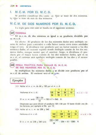 224 . a,nTIUTlc a
1. M. C. M. POR EL M. C. O.
'Ir pllrd t'n t UII ~ idt"T,'1 d o~ (,I!>US: ...) f.,!uc :oC Irate de (1.... 1H·lIner~.
hJ f.,!U'· ' l' tr<llt· de m,i~ u .' dO$ lilllllnus.
M. C. M. OE OOS NUMEROS POR EL M. C. O.
1.:1 rl");I'1 para o te ca'iO sr lunda I:n el sigui('ll lc Il~,rema .
@ TEOREMA
rJ 111. ( . m. de dO!; números es igual a su producto dividido por
~u m . e, d.
tu d O:I I"; El pnxluun ue lus dol> númcros dauos ser.i IlIt.hiplu co-
1111" " de :u IIIKJ. pu(" IUIIII'IIUI:, a . ada faClor I,UHas veces comu uniuado
leng.. d "" U. :,i UI  IIIIIII' " l" It." pnxlu.tu pur UII bul u r cOIILli n a los dos
lIumero.. u;¡d,,,, d tUl ll'me "':"I/ira ~i,,"clu m"'ltiplo Lomún dc los dlls IIÚ'
lIIel o)~ ,1.ltI,,!o. ,Hllllpll': 111(.'11111" 'IlIl' el :ULlcnor; lut.'gu. si diidiIlLOl> d pro-
,hll lU 1>"1 el I1lól )'>1 1,.. I,.r 1'11111,11 Ul' lu~ dlJ!i 1Illllwrus datlO!', '/I,e o su
m . c. d ., el I OCU " IU" sera "'IIII"~'1l 1II111liplIJ nml,i ll (k h.:. d,l'I)" d !IIl'lH>!
pusib le,
G REGLA PRACTICA PARA HALUR EL M. C. M .
O DE DOS HUMEROS ~R. EL M. C. D.
!'te! mullil'lilan luo. números ffittlOl> y se di'ide e:.u! l"oduclo por el
m. (", d. de ambo!.. 1::.1 ('''';''lIll' {'riÍ el m. c. m.
Ejemplos I
11 1 Hallar el m, t . m. de 8-4 y 120 por el m. c. d.
Hollemos el m. c. d.:
I~~ ~_I ~ II~l m. c. d. 12
120 X 84
E! m c. m. seu]: -= 120 X 7 = 840. R.
"O b.ervese que polO divld" el p,oducto 120 x 84 por 12 boilO dividir uno de
los !oclores, por elemplo el 8-4. por 12.
( lf Hallo. el m. c. m. de 238 y 340.
Hollemos el m t . d.;
: I 2= p~iC1I-,,,,,3-1 m. c. d = 3<I
El m (m de2JB r J40~,ó
238 x 340
- -:::: 238 x 10 - 2380 R.
"
 