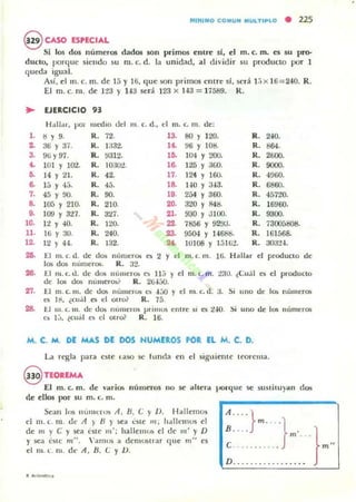 MI~IMO CO MUN "ULTI~LO • 225
@ CASO ESPECIAL
Si los dos numeros dados son primos entre si, el m. c. m. es su pro-
dUCIO, porque sicndo su m. c. d . la unidad, al dividir 5U producto por 1
queda igua l.
Así, el m. c. m . de 1:; y l ij, que son prim05 entre si, será l :¡ x 16=2-10. R .
El m. c. m. de 123 y H3 será 123 x H a = 17589. R.
.. EJERCICIO 93
Halla.., poi medIo del
l . !j Y 9. R, 72.
2. 36 Y 37. R. 1332-
3. 96 Y97. R. flJ12.
f. 101 Y J(l'.<!. R. IO:.IO¿
D. 14 Y 21. R. 42.
6. 15 Y -1:;.
7. 45 Y VO.
8. 105 Y 210.
9. 109 Y 327.
m. c. d., d m. c. m. de;
13. 80 Y 120.
14. 96 Y 108.
lfi. 104 Y 2OC1.
16.. 125 Y 300.
17. 124 Y 160.
18. !-JO Y a-13.
19. 254 Y 360.
20. 320 Y 848.
21. 930 Y 3100.
R. 2-W.
R. 864.
R. 2000.
R. 9000.
R. 49W.
R. 6860.
R. 451"lO.
R. 16960.
R. 9300.
10. 12 Y 40.
11. 16 Y 30.
12. 12 Y 44.
R. 45.
R. 90.
R. 210.
R. 327.
R. 120.
R. 240.
R. 132.
22. 7856 Y 92!I3.
23. 9504 Y 14688.
M lU JOS Y 15162.
R. 730051:108.
R. 161568.
R. 303'1-1.
~ El m. r. ti. de do:> rlÍlflleTOIi o; 2 Y d m. 1:. m. 16. H lIlJar el producto de
lo:; dO$ númeTOS. R. 32.
26. El m. c. d. de do~ IIlllllC:TQ:> es 11:; y el m. c... m. 230. ¿Cu.U es el protluctO
de los dos nUlILeT~ R. 2IH,j(J.
27. El m. c. m. de dO!> nUlllel"<n (~ -1;:;0 Y el m. c. d. :i. Si uno de lo:. lullleTOlo
es lll, ¿cu.il O' d OlTo? R. 75.
28. J:.I 111 (.111. de dOlo nUIILCI"O$ j)rilllO!l e ntre si es t.¡.o. Si uno de 10$ Il,mler()l;
es Ij. ~( u ¡j l o el Ol r& R. 16.
M. C. M. DE MAS DE DOS HUMEROS POR EL M. C. D.
La regla para este taSO se lumia ('11 el siguiellle teorema.
~TEOREMA
El m. c. m . de vlIritx. nÚlI1er05 uo 5(: ahl':rll 1'(U"que se SUSIiIU )lIn dos
de 1':1105 por su m. r. 111.
SI':3n l"s IlÚIHl"""~ A, B, c: y V . Hallemos
el 111. t. 111. dt A ) B ) roca cSte 111; hdll('mus el
de In y e y sea lostC m'; hallemos el (!c 111' Y D
Y sea C5((: n¡".  ';111105 a dCIlIUlItl a r que m" es
el m .lo llI. dt A , B. c: y 1).
~ } "} . }m •
e . ... . . m "
D...... .. .
 