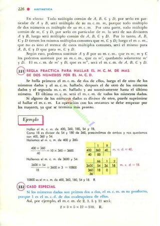 226 . AlIlTIIIIlTlCA
En d<X:lo: Todo Illúlllplo comim de A, B. (; ) D, por serlo en par-
ticular de A y n, sed múltiplo ele 5U m. c. In. m, porq ue todo mi.lliplo
de dus n urneros e:s mi.l, iplo ele ~u m . (. m . PUl' ut ra p.'Tte, Lodu multiplo
I..omitn de fII , ( ; YD, IXJr serlo ell parlit-u!;¡r de m. lo ~rá de: sus divisores
A y B, luego sera millliplo COlllim de A , n, (; y D. Por lo tanto, A, B,
e y D tienen los mislllos múltiplus comUfles (Iue m, e y D; luego el m . L. m.,
tille no es sino el mellur de estos múhiplos cumlme~, sera el mismo para
A, B, e y J) que p.'Ta m, c: y D.
Sq;un esw, podemos sustituir A y B por su m. c. 111.. que e~ m; m y e
los podemos sustituir por Sil m. c. 111., qul;' es m', quedando sO]¡lInCllle m'
y D. El m.L. m. de ",' y D, que es m", sed el m.c m . de A , n, c:: y D.
@ REGLA PRA.CTlCA. PA.RA. HA.LLAR EL M. C. M, DE MA.S
DE DOS HUMEROS POR El M. C. D.
.& halla primero d m. c. m. de dos de dlOli, luego el de 011'0 de los
númttos dados y el m, c. m. hallado. dCS¡lIll"s el de otro de 105 números
dados y el segundo m. L. m. hallado y asi $ueeiivamellte hasta d último
número. El último m. (. m. será el m. lo m. de IOdos 105 números dados.
Si alguno de los númertJli dados es di ¡sor de OlIO, puede suprimirse
al ludiar el m. c. m. La 0l.eraciún I.:on lus r~lalHClI se debe empeut por
los lI141yordi, ya lJue se termina más plOlllu.
Ejemplo I
Hollor el m. c. m. d. 400, 360, 180, 54 Y 18.
Como 18 'H divisor de 54 y 180 de 360, pre$CindilTlO$ de ambol y nol QUOOOmol
con 400. 360 y 54.
Hollemos el m. t. m_de .ero )' 360,
400 x 360
40
10 x 360 = 3600 400 I,;. I~ 1m., d.~<O.<O 00
H<lllemos el m. c. m. de 3600 y 54,
J600 x 54
"",,,,,,ce:: - 3600 x 3 = 10B00
18
m. c. d = 18.
o
10800 III el m c. m. de 400, 360. lOO, 54)' lB. R.
@CASO ESPECIA.L
Si 10$ numeros dadm son primos dos a dos, el m. c. m . es su produclO.
porque 1 e5 el m. c. d . de dos cuale5(]uie'---d de el105.
Así, por e jemplo. el m. c. m . de 2. 3. f) Y 17 sed:
2 x 3 x::; x 17 = 510. R.
 