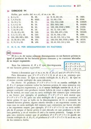 "'INIMO CO MU N MUlTIPlO
• 227
.. EJERCICIO 9.
Hallar. por m~dio U"~ m.c.d.,
" m.C.m. dc:
1 2.3yll. R. 66. 12. 9. 12. 16 Y25. R. 3600.
2. 7,~,9y I 3. R. 6552. 13. ' 16,84 Y 114. R. 6384.
3. 15.25 )' 7,;. R. 75.
".110. 115 Y540. R. 136ti20.
,.~,4.8yI6. R. 16. !O. 210. 360 Y548. R. 34:)240.
•• 5. 10. -l(l YSO. R. SO. la 100. :)()(). 2100 y 3000. R. 21000.
~ 7.14.~8 Y56. R. 56. 17. 56.72. 124 Y360. R. 78120.
7. 15,30,45 Y60. R. 180. 1~ 10;;.306. -lOS Y504. R. 385560.
~ 3.5. ¡:... 21 y 42. R. 2]0. 19. 13.91. 1M Y 143. R. 8008.
•• 100. ;100. 800 Y900. R. 7200. 20. 58.85. 121. H.'i Y¡,}4. R. 4175710.
10. lá. 30.60 YUIO. R. ISO. 21. IOB. 2 16. 306. 2OlO y 4080. R. :.16720.
11. 8. 10. lá Y32. R. ,"'. 22. ;l3. 49. tGá. 24:; y :N!1. R. áfi5!l;j
11. M. C. M. POR DESCOMPOSICION EH FACTORES
§ TfOREMA ' . .
El m. c. m. dt vanos numeros descompuoilO$ eo sus factores primos es
igual al producto de los racloro pdmm comunes y 110 comunes afeclados
de su mayor exponcnlc:.
A::::2l x3I x5.
Sean los númerOS A. B Y e que descurl1pllcslOS B :::: 2' x 3" x S: x 7.
en sus laCIOTe$ primos Cíjuialcn: -----_____ e:::: 2 .< 32 x 1L
'-'--- - ' - - --'
Vamos a dt:m03lrar que el m. c. m. de A. B Y e será 2' X3'XS~)( 7x 11.
Para demostrar (Iue 2' x :13 x 5' x 7 x 11 es el m. c. m. [enemO:; que
demOslrar dos cosas: 1) Que e5 común múltiplo de A, B Y C. 2) Que es
el menor (umún múhiplo de CSIOS números.
En efecto: El produclO :.!' )( 3" x 5" x 7 x 11 es comllll múltiplo de
A. n y e porque contiene tocios los bctores primos de estos números (:on
iguales o IlI:Iyures exponentes. y es el menor múltiplo común' de A. B Y C
porque cu;¡ICjuier ut rO producto menor habría de tener o algún raclor pri.
mo de menos. en CUyO (.a$O no serí.. múltiplo dd numero c¡ue contuviera
a ese factor: por ejemplo. el producto 2')( 3" x 5~ x 7 scrá menor que
2' x 31 X 5~ x 7 x 11 , pero no S('ra múhiplo de C porque no I:Onlicne el
factor primo II c¡uc se halla rn la de'5Composiciún de C: o leniendo los
mismos facton'S primos. alguno estaría elevado ¡¡ un eX¡Xlllente menor, en
cuyo caso no seria múltiplo del número que co11lu·jera ese factor elevado
a un exponente mayor; por ejemplo. 2.1 x 3~ )( tr )( 7 )( 11 no seria múlti.
plo de n porque el factor primo:! está de'v..do en es;te producto a la tn-
CCf;¡ poten("ia. y en el número n cstá a la cuaTta potencia. Luego. si nin·
gún otro número menor que el producto 2' x 31 X 5~ x 7 )( 11 puede' st:r
común múhiplo de A. H y C. el producto 21 x 31 )( ;;~ x 7 x Il es el m. c. m.
de los números dados.
 