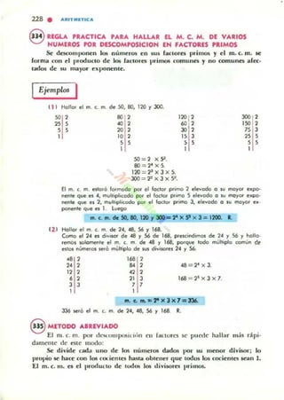 228 . ARITMn'CA
8 REGLA PRACTICA PARA HALLAR EL M. C. M. DE VARIOS
NUMEROS POR DESCOMPOSICION EN FACTORES 'RIMOS
Se descomponen los n....meros en sus fOlclores primos y el m. c. m. se
forma con el produclO de los fOlClOres primos comunes y no comunes afee·
lados de su mayor eXI'0neme.
Ejemplos I
t i J Hollar el m. c. m. de SO, 80, 120 r 300.
" 2
" ,, ,
., 2
., 2
20 2
120 , 2
ro 2
30 2
300 2
ISO 2
75 3
1 10 2
, ,1
SO=2 X 9 .
8O=2' X5.
120 = 2~ X 3 X 5.
3OO = 2'x3x5~.
" J, ,
1
" ,,,1
El m. c. m. eslora !Olmodo poi' el loclor primo 2 el"",odo o su moyO' e~po.
neflle que es 4, mult,pI,codo poi' el loclor primo 5 elevodo o su moyo< e.po-
neflte que es 2, multiplicado por el loc'oo primo 3, elevado o su moyo. e. -
poneflte que es 1. l uego
fII. C. fII. de SO, lO, 120 r 31»&" X SI X 3 = 1200. 1.
(1 1 H<lUor el m. c. m. de 24, -48, 56 r 168.
Como el 24 es divi$Of de -48 y 56 de 168, prescindimos de 24 y 56 y hollo-
remOs salomente el m. c. m. de -48 y 168, poI'que lodo múltiplo comun de
eslc» nUmelC» sero mylliplo de sus divisores 24 y 56,
., 2 168 2
,. 2 84 2 48 = 2' x 3.
12 2 42 2
6 2 21 J 168 = 2"x3 x 7.
J J , ,1
fII. C. .. z ,. )( 3 )( 7=J36.
336 sero el m. c. m. de 24, -48, 56 y 168. R.
8 METODO ABREVIADO
El m. c. m. por cksc:ulIlpu5it-ic'm cn !anores se puede hallar más dpi.
damente de esle modo:
Se divide cada uno de los numeras dad05 1)(11' su meno,- divisor; lo
I)ropío se hace con los (Olientes hasla ob'ener que todos los cocienles sean 1.
El m. c. m. es el (,radulto de ludOli 105 divisores primos.
 