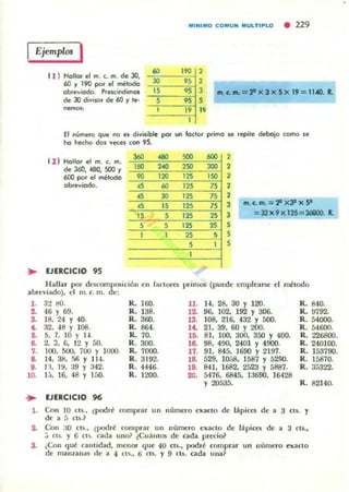 Ejempros I
( 1 ) Hollot el m. c. m. de JO.
60 ~ 190 por el mélodo
obre~¡odo. I'Iesóndimos
de 30 d¡~isor de 60 Y le·
nemos:
60
30
",,
""' ...' ....0 CO""U'" MULTIPLO • 229
,..
"""",
,,,,,,
IR. C. .... =:P )( 3 )( SX 19 = n.eo. R.
El número que no es divifible POI un fcclOl primo" repite debajo como se
he hecho dos veces COl'l 95.
I 2 ) Hollar el m. c. m.
de 360. 490. 500 ~
600 pOI el méloao
abreviado.
;. EJERCICIO 95
360
'00
..
"""
",,
"'"""'20
60
30
JS
,,,
SOO
,SO
'"'25
'25
'25
'25
'"25
,,
600
300
'so
7S
7S
""
"S
,
,,,,,3 fl'l.c. rn.= 2' x J!lx9
l =32 X9)( 125=36GOO. R.
,,,
Hallu por dCliCompor;id6n en facIO(tIi primos (puede emplearse el método
abreviado). el m. c. m. de:
1. 32 tIO.
2. 46 Y 69.
3. 18. 24 Y 40.
&. 32, 48 Y 108.
&. b. 7. 10 Y 14.
6. 2. 3. (l. 12 Y 50.
1. 100. 500. 700 Y 1000.
8. 14.38. r-;fj Y I H.
9. 1'1. l!i. :19 'J :142.
10. 1:1. 16. 48 Y 1;,0.
... EJERCICIO 96
R. J6O.
R. l 38.
R. 360.
R.864.
R.70.
R.300.
R. 7000.
R. 3192.
R . 4446.
R. 1200.
11.
12-
l'.a _
15.
16-
l7-
la
19.
20-
H. 28. 30 Y 120.
96. 102. 192 'J 306.
IOB. 216. 432 Y 500.
21. 39. 60 Y 200.
8J. 100. 300. 350 Y 400.
98. 400. 2401 Y 4900.
91. 845. 1690 Y 2197.
529. 10.i8. 1587 Y 5200.
841. 1682. 2523 y 5887.
5476. 6845. ]:)690. J6428
'J 20535.
R.84O.
R. !:I792.
R. 54000.
R. 54600.
R. 226800.
R. 240100.
R. 153790.
R. 15870.
R. 35322.
R . 82140.
l . Con 10 (15.• lpodn! comprar un número exaclO de I ~pictli de a 3 el5. y
de a 5 cu.l
2. Con :10 (U., ¿podré (omprar un numero exacto de lápices de a 3 ((S••
.) CCs. y G C1~. caua uno? (Cuálllos de cada pt('('ioil
3. ¿Con <¡lié call1idad. menor <¡ue 40 CIS., podré (omprar un número exacto
de manzanas de a 4 ct~.• ¡; cts. y 9 (15. cada una?
 