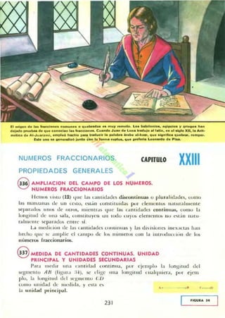 El oñD." el. la. "acclo.... co.......... o o ...br.d.,. .......}I ••",010. Lo. iNlbllonl-. e.alpclo. }I urie.ao. ha..
eI"IMlo "",e_ ele ...... conocl... 1....accion.... C...n6o J ..... de L..... '.ad..¡o al 1..1.., e.. el ~Io XII, l. Aril_
m4Ilc. d. AI.J...i....;.•mpl.o I.adlo par. Iraduelo- l.....I.br. _aba alol<_, 111.".....Ilie.......br•••om......
Eat...1D.e "n~ ..~ junto co.. l. lo........pt..., o"• .,..I.rie L.on_o el...1....
NUMEROS FRACCIONARIOS. CAPITULO
PROPIEDADES GENERALES
G AMPLlACION DEL CAMPO DE LOS NUMERaS.
~ NUMERaS fRACCIONARIOS
XXIII
HCIIIOS ·i~1O (12) quc 1.lS t:llllidad("li discont inuas o p lural idades, como
las III;Ul/alla~ di· un lC~lO. l~l.'n l..unMitu idas pul" e1emen los t);lllll";¡hu~lllc
SC'par,lllos 111105 lit· ot ros, llI iem l".1.5 qllC las I..tnt idadu cOlllinua.~, (01110 1.1
longi tud de: Ulla lolIb, (J>Il~l itu yC II lIlI lUdo Uly<.... d enll:m v.. n.. ,,.,t.in nalll-
rallllt"mc M:p;lrados entre 51.
La nl('dil itin ele las lalllitlades t:llll lilt uas) las dibiulles ill(·)(.ltl;¡S 11.111
haho 1111.... St· ...lIpH.... d I..:UllpO dc lus n lllllerus (On 1:1 imrodutI ''''n dc los
nllmCrOS rracciollarios.
@ MEDIDA DE CANTIDADES CONTINUAS. UNIDAD
PRINCIPAL Y UNIDADES SECUNDARIAS
I'ar.¡ lllcdir IlIla (amill:,,1 ( olllinu:t, pul" ejcl1lplo la lon ~ it ud dd
segmcllto AH (I J~III .I :t.J ), se ('Ii~c 1It1:1 IOIl¡;:Hlld III:llquil'ra, pur ejcm
plo, la IOllgillHI dd M'¡I,IIIl'1l1O en
COIIIO Hnid.ld dt, ntnlilla, y ('lila ( '1>
la unidad I)rindllitl.
, . _. , ~ "
231
JlGUIUo J.
 