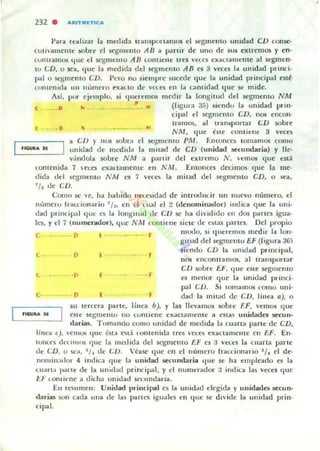 232 . "'~ITM(TIC'"
Para realiJ.ar la mWlda transportamos el segmelllo unidad CD conse·
cuti"alllente sobre el segmento AH a panir de uno de sus extremos '1 en·
l<.>nl ramos (¡He e! segmento AH comielle ITU Vt'U'S eXactilmCllle al ~en·
LO tD, o ~a, (Iue la mc:dida del 5t.'gmelllo AH es 3 veces la unidad princi·
pal o !q;lIleOlo eD. I'ero no siempre sucede que la unidad principal esté
contenida 1111 nllmero e"aLto d e VL"l.:eS en la ca m idad quc se mide.
,
,
flGUItA )5
Así. por e¡elllplo, si (Iueremos medir la longitud del St"gmento NM
D '" ~ .)t (figura 35) sicndo la unidad prin.
, , •
cipal el segmcnto eD, nos el1eOIl·
tramos, al transporlar CD sobre
NA1, que éste contiene 3 veces
a CV )" 110$ sobra el segmento PM . En!Unces tomamos como
unioad de mcdit.!,. la mitad de CD (unidad secundaria) '1 1Ie-
v<índola sobre N M a partir del extremo N, vernos que eSL1.
t:onu'nida 7 eees ('"a(.lamente en N M. Entollccs decilllus que la me·
dida dd ~cgmento NM es 7 vec..cs la mitad de! segmento en, o sea,
7 /~ !.le cn.
COOlU St: ve, ha halJido Ilt"l..esidad de introoucir un nuevo número, el
número Irau:ionario 7/~, en d ellal el 2 (denominador) indica q ue la uni·
dad princip..l l que es la longitud de CV se ha dividido en dos panes igua.
!Los, y d 7 (numerador), qllc NM cOllliene sic:tc de eSlas P."UICS. Del propio
e D L J" 111000, si queremos medir la Ion·
e
L
o f
." [
f
gltud del segmelllo EF (figura 36)
siendo CD la unidad pr incipal,
nos enl.:Onlramos, al transportar
en sulJTe E"·, que eSle segmento
es m~ n()f r;¡ue la unidad princi.
poli (;D, Si lomamos I.:omo uni·
D [ r dad la rni tild de en, linea a), o
su terl.:cra parte, li!lea b), y las llevamos sobre F.F, vemos (loe
cste St'gllJenlO no (;ontiel1e exactamente a estas unidades 5ei:urr·
darias. Turnando corno IIl1idad de lIledida la cuana parte dc CD,
linea e), ·eIHOS (I"t: (."'St,. eslá (olllenida tteS 'heS e"lIuallleru e en EF. En·
IOIIU$ dnimns que la llIedida dd K'gIlJCIlIO El' es :3 v('(;e5 la Cllarla parle
de cn, u sea, ~ / . dc CU. Véase quc en el número fUl.:cionar-io ~ /. el de·
IlwHill.ulOl 4 indit:.l que la uni,lad Sot'Cundaria qll~ se ha empicado es la
urarla IKlrte de la unidad prindpo.l. y el numerador :1 indit:lI las veces que
El-' I.omienc a dil.h" unidad sttllndaria.
EH rfiumen: Unidad principal es la unid;.d elegida y unidades secun-
darias Mm uda una de l a~ partt"5 igll;.le5 en que se divide la unidad prin.
cipal.
 