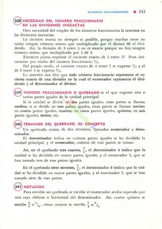 NUMEROS FRA(:(:IO".ARIOS • 233
8 NECESIDAD DEL HUMERO FRACCIOHARIO
EN LAS DIVISIONES INEXACTAS
Otrd necesidad del cmpleo de Jos nümc..-os fraccionarios ... tenemos en
las divisiones inexaclas.
La clivisión exaCta un $icmpre es posible, porquc muchas veccs no
existe ningún numcTO emcro q uc multiplicado por el divi$Or d~ el divi-
dendo. Así, la división de 3 elllre 5 no es exaCla porque no hay ningún
número entero que multiplicado por .3 d~ 3.
Emonles ¿como cxpresar el cOliente exacto de ;~ elllre.3? Pues úni·
camelllc por Illedio del número frolccionario l/ S.
Del propio modo, el cociellle exalto de -1 cntre 7 $e expresa ~ / , y el
de 9 entre 5 se expres;¡ ' /..-
Lo anterior nos dice <lile todo Ilumero [raecionario repr(:S(:nla el co-
c;iente exacto de una división ell la cual el numerador reprCSt'nta el divi-
dendo y el dellomill<ldor el divisor.
8 NUMERO FRACCIONARIO O QUEBRADO ('$ el que expresa una o
varia$ partes iguales de la unidad principal.
Si la unidad se di"ide en dos partes igual('~, estas putes ~e lIalllan
mediO!>; 51 se divide ('11 tres partes igua les, estas partes se 11,lIllan ' tercios:
cn cuatro partes iguales. cuartos; el1 cinco partes igllales, (luinlU!i¡ en $Cis
parle:; igu;¡lcs. 5Cxtotij cte.
8 TERMINOS DEL QUEBRADO. SU ooN<:EPTO
Un <¡uehrado conSla d(' dos términos, llamados numerador y deno-
minador.
El denominador illdiea ell ¡:uáUlas partes igualt'S se ha dividido la
unidad principal, y el numerador, euanta$ de esas partes se toman.
Así, en el quebr.tdo tres cuartos, : ' el denominador 4 indica que la
unidad se ha dividido en cuatro partes iguales, y el numerador 3, que se
han lomado tres de esas panes iguales.
En el quebrado siele novenos. :' el denominador 9 indica que la ulli-
dad se ha dividido t:n nue'e partes iguales. y elllumerador 7, que se han
tomado siete de esa~ partd.
§ HOTACIOH
Para escribir on qucbrado se escribe:: el numerador arriba separado por
una r.tya o blicua u horizontal del denominador. Asi, cuatro t¡uilllos se
escribe : 0"/s' cinco octavos se escribe -i- o -l.
 