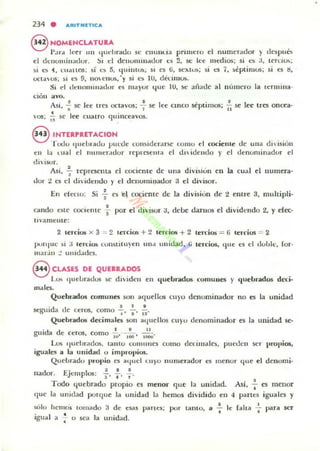 234 . AIUT ..lTICA
8 NOMIENCLATUlA
Par" k~r un Iludlradu se elHlllua primero el numerador ) de5pu6
el dClIlJluillador, ::'1 d dellumill.ulor t:5 2, k ke medios; si I..~ :J, ten;ios;
si es 4, LllarLOS; ~i es 5, I..jUilHU>, SI cs ti, st:KIUS; si eS í, )eptimos; si es ti,
OClaOS; )i C~ 9, UO t:IIUS, 'y si C) lu, déulUos,
Si d uClIlllHlllauor e5 OIa)'or 4ue lu, se aflade a l lI lJlllerO la tcrmina·
óon ayo.
A · • J •SI, -; se ee tres octavos; -, se
• J .
vos; 1i se el' cuatro <]lIInceavos.
lee cmco séptimos; ~ se Ice tres oncea·
8 1NTUPRETACION
Todo Iluelllado puecle considerane eOlllo el cociente de una dil'isión
1'11 1;¡ I.ual el 1l1l1ller.ldor reprcsenla el un ideudo }' el denominador el
diisur.
Asi .!. representa el cocierHe de una di'isión en la cual el lIumera-, ,
uor ;! I..~ el di'idelll.lo y el uellolllil,lador U el divisor_
En electo: Si +es el cociente de la división de 2 enlre 3, multipli-
cando este COClelHe f por el divisor a, debe darnos el dividendo 2, l' d«-
IIalllellle:
2 lerdos x 3 = 2 tercio.o¡ + 2 lercios + 2 lerdos ::: {i lerc:ios ::: 2
pon/tic )i :J lenim lunSlilU)eU lUId ullidad, ti Lercim, Iltle es el dohlt:, fol'·
lIIadu :! IIl11d,ldl"S.
8 CLASlES DE QUlIRADOS
Lu. IlueLrauos se diidclI en quebrados comunes }' quebrados dcri-
males.
Quebrados comunes SOl) aquellos cuyu denominador no es la unidad
'd .• I T •
segul a ue ceros, como " " ".
Quebrados decimala son a(luellos CU)'U d~n o minador es la unidad se-
• , • 11
glllda de ceros, como W' 1M' liiiiU-
Los 'luehr.ldos. lanto t:UltltltlCS como dcr'imalcs, PUt-dCIl ser propios,
iguales a la unidad u im!)('0l'ios.
Quebradu propio es a¡luel L U}O 1I111uer.ldur ('5 menor que el dcnomi-
.• E' 1 , ••
nauor. Jcmp os: l' 4 ' T ·
Todo I.{uebrado propio es menor <¡ue 101 unidad.
que la unidad porqu~ la ullid;,¡d la hemos dividido en
Asi ..!. es menor, .-l partes iguales y
súlo hcmo¡ lomado 3 de esas
. J •Igua a .;- u sea la unid:td,
• •panes; por lamo, le -¡- le falta --¡ para scr
 