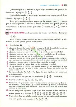 NUIIIlROS FRAt:t:tON ARtOS • 235
Quebrado igual a hI unidad es aquel cuyo numerador es igual al de-
•nominador. Ejemplos:
, •
Quebrado impropio es aquel lUyO numerador es mayor que d deno-
. d E' , . . ,
mma oro Jemp 0$: l' " s'
Todo quebrado impropio es mayor que la unidad. Así, : es mayor
que la unidad porque la unidad la hemos dividido en [) partes iguales y
, ,.hemos tomado 7 de estas panes; por tanto. ~ excede en G a &' °sea la
onidad.
@ NUMERO MIXTO es d que consta de cillero }' queLradu. Ejemplos:
, .1,,4,.
Todo mhnero mixto l"ontiene un numero exacto de IlnidadC$ y ade·
más una o varias partN. iguales de la unidad.
~ EJERCICIO 97
1. (COmo '>C llaman las panu iguak'lo eu que se divide la unidatl si oc divide
en I:.! parlC5. 1;; partL'S. 27 parlt'S, 56 palies igualC$~
2. lCu~ UI~ lelci~ hay en una ullidad, tu ~ unidadn, en ;j unidadC$?
3. ¿Cu:intOS nO"elloti hay ell um' unidod. eu 4 Ullldades, tll 7 unidades?
~ ¿Cu.imus Irt:CcaVOS hay en :.! ul11dadl"$, en 5 uuidadw
5. ¿Cu.nl» mt·.hos hay en la mitad de una unid..d , CIJ.intO'.> u:rdOll en la ler·
Ct:ta parle de ulla unid.ul; (u.imos oc:tayOlí en la oetaya parte de UUi! unidad,
6. ¿Cuánt"" cuartos, 1oC)<l0/> y W!llln05 hay en media unidad~
7. ¿Cuántos medIO!> y cuaflOO hay en dos unidades y.medial
8- ~ una ma.uana la diVido en 5 paru'S iguales y a UII muchacho le doy
tres de ~s parle. y a otro el (("$10, ¿cómo >(' llaman las partes Ijue he
dado a cada uno?
9. En 105 r.¡uebrad05 ;-, 2i' ii y ¡;. digase lo <¡ue ~igllilican el numerador
, el denominador.
10. ,Cómo 'luedt:'l LIlter,ll"etarse los quebrados .! 2. ~? Demubtrese,
. ' . ' I~
11 n al 1211 ~" .0<><
. Leer 105 r.¡uebrad05 W' ~' m' 8iij' 'TeH'
l.2. ÜCfibansc Jos Ijuebrados: siele dédmos; "Catorce diec.inuenavos. dQKien·
to/> cincuellla, clemo lreinla y dos.avos; cim:uenta y nUC'e, cuatroc:iemos
oc:hema y nuevt:avos; mil dOSCtent05 cincuellla y tres, IIl'li mil 'lO"eÓelllos
ochenta y nueveavos.
13. De 105 Ijue~rados siguientes, diga cuálC$ SOIl mayores, (u¡¡¡es menorb y
cuales igualt'li a
1~ Diga cu:i mo hay
la unidad' .! !! ~ ~ ~ ~ 10$ lPO ..!!... ~ aa
. " .' u' 8fI' liS' U' loa' kiT' ,ti:!' e~' .~.
<¡ue aiiadir a cada uno de 10lí lIud.lf1ld05 5iguiemn para
<¡ue M'an Iguales a la unidad: ~, '*, *, ~~ ,:;.
 