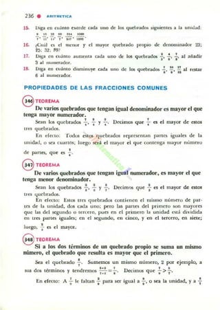 236 . AAITMETlc;a
15. Lhga ell cu;into excede cada uno de los quebrados $iguienlt'S a la umdad:
IUUSIIU''*
J ' Ii' ,,' J' -.:n' ;-O¡¡O'
16. (Cu;il tOS d lUl'llUr y d mayor quebrado propio de denominador 23;
2t1: :12, fl9?
17, Oiga en U.aIUO aumenta cada uno de los quebrados ~, .¡., ~, al añadir
3 ~I numerador,
l'. Oiga en cuánto disminuye
6 al numcrador,
c;ada uno de 10$ quebrados ~, ~, ;; al restar
PROPIEDADES DE LAS FRACCIONES COMUNES
8 n:OUMA
De varios quebrados que tengan igual denominador es mayor el que
tenga mayor numerador,
f e ~ , f
Stan los quebrados -;-, , Y,' D«lmos que .. el el ma)'or de ellOS
tres <Iuel.lrados,
En e(eoo: Todos e.tO!i quebrados represcman partes iguales de la
unidad, o sea cuartos; luego será el ma)or el que conlellg-d mayur nllrnerO
,dC' p<lrtcs, que es •
@ UOUMA
De varios quebrados que tengan igual numerador. es mayor el que
tenga menor denominador.
2 2 1 , I
Sean 105 quebrados l' a y l' DeCimos que -; es el mayor de estos
tres 4uebrados,
En erecto: Estos tres quC'brados contiellen el mismo númC'ro de par-
ICS de la unidad, dos cada uno; pero las panes del primero son mayores
qoe las del segundo o ler(ero, pues en el primero la unidad eSll! dividida
en lr~ panes iguales; en el segundo, en cinco, y en el tercero, en siete;
,luego, .. es el mayor,
9 UOUMA
Si a los dos términos de un quebrado propio se suma un mismo
número, el quebrado que resulta es mayor que el primero.
""
Sea el quebrado ~ , Sumemos un
d ' lo' 1
0$ térmlllOS y tendremos w =,'
mismo número, 2 por ejemplo, a
D
. , .
e'(lrnos que .. > l'
Eu erectO: A';- le rallan : para ser igual a :' o sea la unidad, y a 7
 