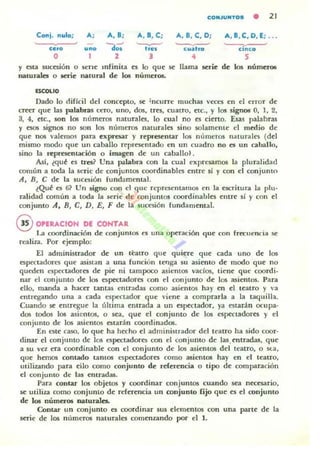 CO"JU"TOS • 21
Con;. nulo; A, A.8; A, 8. C; A, 8, e . D; A, 8, e , D, E; ...
~
'do;' '-v-' ~ ~
cero ••• hes c".ho canco
O 1
• 4 S
y esta sucesión o s<:ne mrinita rs lo que .se llama SCl"ie de los númuCMi
naturales o ..erie natural de los números.
"'couo
Dado lo dificil del concepto, se ;ncurrc muchas veces en el error de
~er que las palabras cero, uno, dos, tres, cuatro. cte., y 105 signos O, 1, 2,
3, 4, etc., son los numeros naturales, lo cual no es cierto. Esas palabras
y esos signos no son 105 numeros naturales sino solamente el medio de
que nos valemos para exproar y representar los Illlmeros naturaks (del
mismo modo que un caballo representado en un cuadro no es un caballo,
sino la represcnlación o imagen de un caballo).
AsI, ¿qu~ ('s tres? Una palabra con la cual expresamos la pluralidad
común a toda la s<:ric de conjuntos coordina bies entre sí y con el conjunto
A, n, e de la sucesión fundamenlal.
~Qu~ es 6? Un signo con el que representamos en la escritura la plu-
r.didad común a toda la $Cric de conjuntos coordinables entre sí y con el
conjunto A. n, e, D, E, F de la sucesión fundamental.
@ OPERAClON DE CONTAR
La coordinación de conjuntos ('5 una operación que con frecuencia se
realiza. Por ejemplo:
El administrador de un thtro que quiere que cada uno de los
espectadores que asistan a una funcion tenga su asiento de modo que no
queden espectadores de pie ni tampoco asiemos vacios, tiene que coordi.
nar el conjunto de los espectadores con el conjunto de los asientos. Para
ello, manda a hacer tantas entradas como asientos hay en el teatro y "a
entregando una a Cilda espenador que ,'¡ene a comprarla a la taquilla.
Cuando ~ ~ntregu~ la última ~ntrada a ull ~sp«tador, ya estarán ocupa·
dos todos los asi<OIl05, o ~a, qu~ el conjunto de los espectadores y el
conjunto de los asientos estarán coordinados.
En elite caso, lo que ha hecho el administrador del teatro ha 5ido coor·
dinar el conjunto de los e;pcc;tadores con el conjunto d~ las.ff1tradas, que
a su vez era UlOrdinable con el conjunto de los asiemos del teatro, o su,
que h~mos conLarlo tantOS espectadores como asientos hay en el teatro,
utiliundo para ello como conjunto de referencia o tipo d~ comparación
el conjunto de las entradas.
Para contar los Obj~t05 y UlOrdinar conjuntos cuando sea nttC5ario,
~ utiliu como conjunto de referencia un conjunto fijo que es el conjunto
de los números naturales.
Contar un conjunto es coordinar sus elementos con una parte de la
serie de los números naturales comenundo por el 1.
 