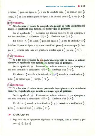 PflOPllOAO Ol LOS QUlBflAOOS • 237
le faltan : para ser igual a ..;-. o sea la unidad; pero ; es menor que -f:
luego, a';- le falta men~ para ser igual a la unidad que a .;-, o sea, : > :'
enoaEMA
_ - ' ,Si a los dos térmmos de un quebrado propto se resta un mlSlllO nu-
mero, el quebrado que resulta es menor que el primero.
Sea el quebrado -;-_ Restemos un mismo número, 2 por ejemplo. a
d · · d &-~I D ' • •
!US os lc:rmlllOS l' ten rcmos M = l' ('Clmos que .. < "
En deoo; A : le {altan : para ser igual a .;. o sea la unidad, l' a -f
le lall.;1I -f para ser igual a +.o sea la unidad: pero'¡' es mayor que f: lue-
go, a .;- le falta ~ás para ser igual a • ••la unidad que a " o sea, -; <, _
e nOalMA
Si a los dos términos de un quebrado impropio se suma un mismo
número, el quebrado que resulta es menor que el primero.
Sea el quebrado :. Sumemw un mismo m'lmero, 2 por ejemplo, a
SU5 dos términos l' tendremos; ::: = f· Ottimos que : < :.
En decto: f excede a la unidad en : y"'¡' excede a la unidad en ..¡.:
2 2 !..<.!.pero ,. es menor que -;; luego. 1 "
@ TEoaEMA
Si a los dos términos de un quebrado impropio se resta un mismo
número, el quebrado que resulla es mayor que el primero,
Sea el quebrado.!.. Restemos un mimlO número, 2 por ejemplo. a
e 1~3 D' . ,
dos términos l' tendremos: e~1 = s' ('ClffiOS que ", >-;-'u,
En efecto: ~ excede a la unidad en : . l' : excede a la unidad en .¡.:
2 " 1
pero -; es mayor que -;-: luego, .. > ft'
:.- EJERCICIO 98
1. Diga cuál de los qucllrad05 siguientes es el 11layOl', cuál el menor y por
lIe' .!. .!. .!. Y .!.q '10' 10' It 11'
 