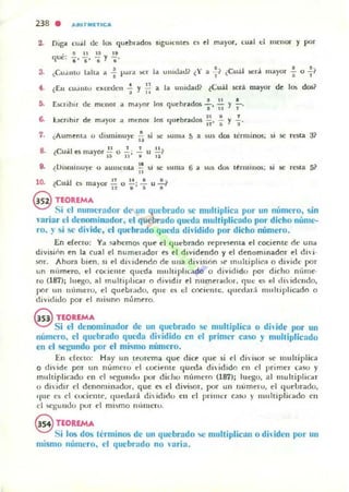 238 . AfurMIETU;:A
2. Diga cu;,;1 de los quebrados 'I&UU:lIt~~ e~ el mayOl, cual d menor y por
. t l l U l I
qu~: l ' -¡, • y •.
3. ~CU.UIIU la ha a -i p;w,¡ )I,:r J., uHuladl ¿Y a ~( ¿Cuál .!oC.'1-.i. mayor .;- o -71
• IT
4. ¿E.u cu.UIlU ~l<ceden - y - a la ulUdadl (Cuál sera mayor de lO!; dos?
, " • 11 lO
5. úcnplr de mellor a m.J.)'or 105 quebrados a' i'i y l'
1. ¿Aumenta o dIsminuye ~ si !oC )UIII<I ~ a sus dos términos; si se r..~a al
" . 1 1 1 1 1 1
o- lCu~ 1 t'.!i mayor ti o o; "i u ¡¡1
.. U
• • 11
I ISlIIIIIUy~ u aumeut.. - SI se su ma 6 a sus dos ItnlliuOii; ,i se resta 5?
. "
10. ¿Cuál es 1I1ayor !! o .!.!.; ...!. u"!"'?
1:11 $ 8
@ TEOREMA
Si el numerador de- un qUl'br::Jdo S(' nJultiplie::J por un número, sin
ariar el denominlldor. el quebrado queda multiplicado por dicho núme-
ro.}' si se diide, el quehrado queda dhidido por dicho número.
En eft'Clo: Ya SlIhemos q ue el (Iuebrado l"t'pr~ema d cociente de una
divisiñn en la cual 1'1 num~I-"dor leS ti dividendo y el denommador el dhj.
sor. Ahora bien. si d di ¡dendo de ulla division ~ mullÍplir3 o divide por
un rH'lmero, t'1 rOt.icllIc queda lIluluphl.do o dividido por dicho nimlc·
ro (187); luego. 111 molfipbolJ o dividIr t'1 numt'f¡nlOI. quo;: e~ t'1 <I!idcudo.
por UII número, el quebrado. que ~ el cocielllc. ljucd,lI·.i Iluohiplicado o
dividido por el nlisIflo número.
@ TEOREMA
Si el denominador de un quebrado se multiplica o dhide por un
número. el quebrado queda diidido en el priml'r caso y multiplicado
en el segundo por el mismo número.
En deno: Hay un leorema que dice que si el di isor se lIlu!tiplic.l
o divido;: por u n numclU d cociente: tlued¡¡ di idido ell el prim~r caso y
mullipli("ado en d S<"':lIlUlo por dic'hu número (187); luc.-gn. a l lIIuhiplicilr
O dilidir el denominador, que ~ el divisor. por un numero. d qut"urado,
'111(' es el cocielilt'. quedild diidiclu en d primcr caso )' 1I1ulliplk"do en
el sc:¡;umlo pur el mi~mo nIIllH:ru.
§ nOREMA
Si los dos tcrminos de un quebrado 'oC multiplican o dhiden por un
mismo número. el quebrado no laría.
 