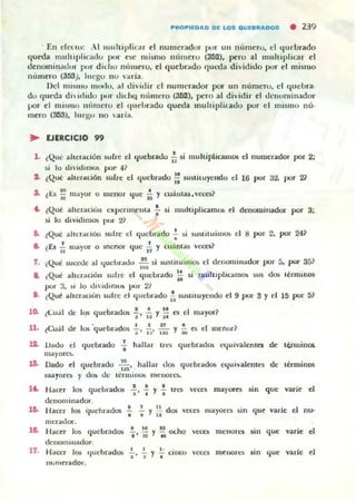 ""0"1(0"0 01 LOS QUI.",,005 • 239
En e!C(lU: ..1 muhiplinn el numeradur p"lr un n....mero, el quebrado
queda mul tipli(·ado pur ,'se mi~IHO Iltnneru (352), ~ro al multiplicar el
denominadur pur didlO m'lIuero, el qucbr..do C¡UI.:da dividido PO.)T el mi~mo
nlllnero (353). luego no ;!.ria .
Del mislIIo IllHr!U, ;!.l dividir el num('rador por un n....l1I('ro. el quebra.
do (I(leda dh iditlo pur uidlQ número (352), pero al dividir C'I u('lIominador
por el l1Ii.11I0 t1 tll1U'TO el qudmldo queda lIluliiplicadu por el mi~m() m:'·
mero (353), lu C"Ho no lIaria.
~ EJERCICIO 99
1. ¿Que alteración wra: el ljuebradu ~ ,; multiplicamos el nUlDerador por 2;
si lo divitlimO!. poI' -11
1. (Qué ;"hcrilcioo sufre el quebrado ;¡ sustiluyendo el 16 por 32. por 2~
3. (t::.s ii m¡¡yor ° menor que f. y cuauLU,H~t:eS?
.. ¿Que alteración experimenta f $i multiplicamol> el denoruinadOl" por 3;
s.i lo dividimos por 21
&. tQue ah erauOIl sulre el quebrado .!. ~i sw;tituimos el 8 por 2, por 24?
•e. ¿Es..!. mayor o menor que..!. y cuántas V("Ce$?
~I 11
, . ,Qu~ sucwe al quebrado ..!!.. ~i lustituiJ"IlOl, el dellOlllinador por 5, por 351
. ~
.. ¿Que ilhcración sulre el ({uebrado ii si nudtipliulllOli )US dO$ términos
por 3, ~ i lo tli·id,mOlo por 2?
a. ¿Q~ ilher.toún sufre el quebrado ~ 5ustituyelltlo el 9 por 3 y el 15 por 5?
lO. ¿t:uJI de Iqs quebradO$ 1 ~ Yi; es el mayor?
U . tCuál de los ·quebr.tdos ""i"' f:.. :;~ y i; es el mel(.tl"?
12. Uatlo el quebrado ! hallar tl"(:~ quebrados t'<iuivalenlCl de tClmillOi.
ma)·orc:s.
JJ, Dado el ,¡uebrado 2... hallar 1.10$ quebrados c({uiviLlent" de términos
."ma,ort$ Y do.. de lerminO!> I1ICnOf(.~
.6. 1 ' 1 . _ .
Hacer los quebrado& "i' " Y ... lTeIi vetts mayores Sin que varie o.
denominador.
... .,11 . ¡
Hacer los queblad05 - - y - dos vet:" mayores Sin que varle e nu·• • . 2
rnCI·aJor.
18. Hacer la,; quebrados ~ , ~: y ~ ocho "C<C!l menores sin que varíe el
dC:llOIninlldor.
17. Hacer 1m 'juehrad05 "i"' "i Y Tcinco 'c:ces menor(~ sin '{ue varle el
m.merado!".
 