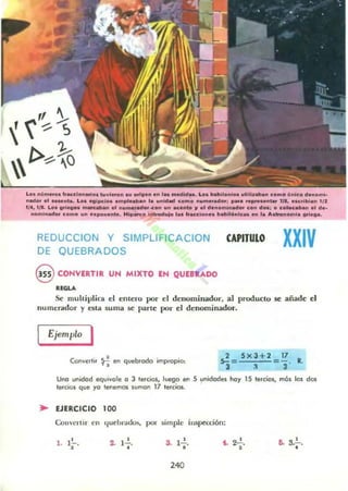 Loo "~"".oo "lOeelo."....o. t~vi..o.. ou onO." o.. 'u _'d.o. Lo. _'onloo ••tlU....... ~o"'o ~"'~o d.noml·
..odo••, .....nt•• Los "Ipelo••mplnh.. ,. u..id.., como ..........do.: ..................t.. 111, ..c.lbl... 1/ 2
1/1, 1/1. Lo........ _ ...... o, ...........,...""'0...... oco..lo r 01 do..oml.._ co.. d..: ° colec.bo...1 d ..
noml....,o. CDmo u.....,o.....to. HI.,_o I.....och.¡o ,....lOeelo.... hbll6"lcu ... la ..........ml. 00'10"0.
REDUCCION y SIMPLlFIC ACION
DE QUEBRADOS
§ CONVERTIR UN MIXTO EN QUEB....DO
".".
CAPITULO XXIV
Se muhiplica el C!ntC!ro por el dC!oominador, al producto se añade el
numerador y esta suma se parle por el dC!nominador.
Convertir ~ M quebrodo impropio,
2 5x3+2 17
5- = = - R.
3 :l J
Uno unidod equivole o 3 tercios. luego en 5 ,!"idodes hoy 15 lerdos. mós los dos
tercios que yo ler'lemOl sumol! 17 lerclos.
.. EJERCICIO 100
úlll·cn ir (-n c.¡ul"hrados. JXlI" ¡¡impll" inspttdÓn:
1 1'-.. , 2- }2.
• 3. 12 .
•
t . 22 ., •6- 3.~.
240
 
