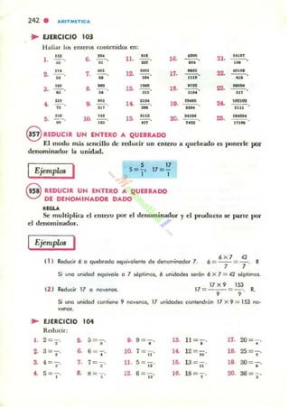 242 . "RITMETIC"
.. EJERCICIO 103
Hallar h}$ enteros contenidos en:
.a
1, »
2. ';: ,
. ~
3. -¡;-,
6. ~,
..
7, ~.
u
8, -.u
9. -"-' ..,
ll.
12
'3.
...
.H.
...
11. HI 111.
5. -;O. lO- la:! 15. lIT
,6. --o' u
~
17. 1115
--o
nn
,8. - - o....
--o....-,..
20. --on a
2'.
22.
23.
26.
...lIf
- - o...
10001M
1111
,,,,,.
eUDUCUl UN ENTERO JI. QUEBRADO
E.I modo más sencillo de reducir un enlero a quebrado es ponerle por
denominador la unidad.
IEjemplos I 5
5=¡;
17
17= -
I
Q REDUCIR UN ENTUO A QUEBRADO
V DE DENOMINADOR DADO
,,<LA
Se muhiplica el entero por el denominador y el producto se parte por
el denominador,
Ejemplos I
( 1 1 Reducir 6 o quebrado ~ui volenl", d", denominador 7.
6 X 7 42
' =-'- =7' R
Si uno unidod ",<¡vivole o 7 lép'imos. 6 unidades wr6n 6 X 7 = 42 séptimos.
12 1 Redur:ir 17 o novenos.
17x 9 153
17 =--= -. R., ,
Si uno unidod con'i"""e 9 novenos, 17 unidades coolend.én 17 X 9 = 153 na-
venos,
.. EJERCICIO 104
Redudr:
1. 2=-;, ,. 5 =-,
• D. 9 =-,
•
13. 11 =-,
•
17. 2O= ¡-,
2· 3=-;, 6. 6= -¡-, ,~
7= 11' ,~ 12=-,
"
18. 25 = -¡-,
a 4 = s' 7. 7 =-;-. ll. 5=ti· lO. 13 = 11' ,..30= ,'
,.S=., 8. d = -¡-, ,~ 6 =-;;, ,8. 18=" 20. 36= '1'
 