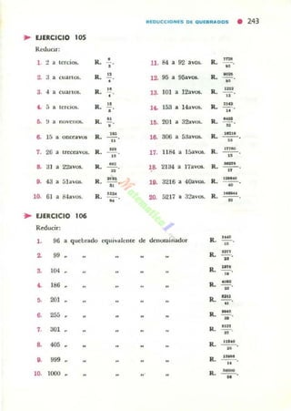 REDUCCIONES DE QUEBRADDS
•243
• EJERCICIO 105
Redllor:
1. 2 lerd06. 1<. • U. M 92 ;wos. R.
~
• • --
• "~
, R. " 12. 95 9Savos. R. ~-•cuanos. •• ..3. 4 •cuartos. R. ..• 18. lO! • 12avos. R. U"
"
t . ,• teroos. R. "• 14. 158 H avos. R. '"0• - - o..,.,• novenos. R. "• l •. 201 o 8"~ R. ..-
n·
•u
306 5:1avm. R. 18:11 •
~ 15 • onO!avot R. --o lO. •.. ..
,.26 • Iretta·05. R.
---o
"
17. 1184 a ISavOl5. R.
¡neo
..
o.
" 2'laVOl. R. M'
lO. 21:14 a l7avos. R.
_.•
"
u
••43 álav05. R. ...• -¡¡-, l •. 3216 40avos. R. .-• --o..10. 61 • 84a'05. R. .~
20.~
5217 32av05. R.
._.• --on
• EJERCICIO lOO
Reducir:
96 quebrado equivalente d, denominador R. .-l . • ..
~ 99 .. R.
m,--o
"
104 R. •••8. --o..
t . 186 R. .---n
,. 201 R.
un--...
6. 255 R. -.•
,. :J01 R.
".•
8. 40' R. IlltO
--
"O. 999 R.
.,..--..
10. 1000 R.
-.. --K
 