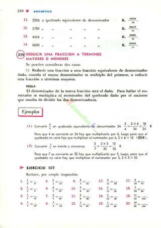 244 . ARIT..IETICA
11. 2356 a quebrado ~quL'alt'mt uc denominador R_ "'M
--"
R_ MUI
--n
12. 3789
R _
---..13. 444<1
Ro
~M
- --"
1. 8888
9 REDUCIR UNA FRACCION A TEItMINOS
~ MAYORES O MENORES
Se puwen considerar dos ca$OS:
1 ) Reducir una fr,u:dón a otra fracciún equivalente de denominador
dadu, (u..odu el nuevo denuminadur es muhiplo del primero. u reducir
una fl-ardón a lerminos mayures.
"GU
El denominadur de la nueva frat"r ión .!ierá el dado. I'ara hallar el nu·
meradur se mullil'lil"il el numerador del quebrado dadu !loOr el cocienfe
que (bulla de di,·idir 105 dos denominadores.
Ejemplos I
~
l _
.-
,-
t .
e
. I 3 3 x 6 lB
11 ' onve<II. -, en quebrado equivolenle de denominador 24. = =
4 24 24
Poro que 4 se corwie.lo en 24 hoy que mulliplico.lo por 6, luego poro que el
quebrado no yo.ie hoy que multiplicar el nvrne<odor por 6, 3 x 6 = 18. ( 3541 .
t 2 ) Conyertir 1- en Ire;l"Ilo y cil"leooyos.
Poro que 7 se corwierlo en 35 hoy que mulliplioorlo por S; luego, poro qve el
quebrgdo no lIorie hoy que mulLiplicor el numerador por S, 2 X 5 = 10.
EJEItCICIO 107
Reducir, pUl" simple inspección:
• ,- ,
.- , l ~
, 17_ ,= - = = - = ¡¡- le = ¡¡o
• • • .. • .. "• 6_ • 10_ • 1<-
, la •-=-. -=-. = - =- =
• • , ~
• .. " .. .. M
, ,. • 11-
, l a • 19_
"= ji. = = - - = - . - = - -
• • u • .. .. .. ~
••
• 8. • 12.
, 16. • 20. ..= - = 10=.0 · - =-. -=--
• ~&
• .. .. .. .. 'M
•
 