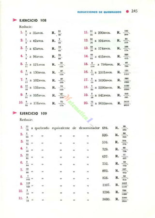 REDUCCIOHES DE QUEIIRADDS
• 245
..EJERCICIO 108
Reducir:
l . o
R. .. n. .. 2OOavO$. R.
.H
- , 35avos. ¡¡o ,o .. -2.
, 12. o l04aVO$. R. ", 42avos. R. , - - oo .. W ••
,.• "".~ R. .. ".D
17-lavos. R .
..., •u ~ ...
~
, R.
.. 14. .. 4 15avos.. R. -, 96<1.'05. •H U ...
~ 12¡avOl R.
.. l~
o
7!J8avO$. R.
u, , --o.. ... ... ~
6. • 13Oav05. R.
~
l~ • l aal avos. R.
..., --o - ,
" ... .. .n'
,.• 102a'u" R.
.. 17. o ) 6!K)aVOl. R.
-, , --o
u ... " .-S
" 133"vOl;. R. .. 18. • 529()a·0fi. R.
u •, •.. ... .. .-S • lQ5avUlo. R. w
"., 64.lavos. R. ~
• , --.. 'H U ...
10. o
1¡Gavo•. R. " 20. .. 96H.lavus.. R.
,''o
• ,~
." .. I181D
..EJERCICIO 10'
Redudr:
,. u
quebradu elJuivalente de denominador 684. R.
H
•
-'..2-
,
."'. R.
H
--.. 'H
3- .. 576- R . ' H
" ...~
, 729. R. H
.. ,-•• u
63'· R. ..- - o.. .. .. .. .. ., m
~
,
752. R. .... .. .. - - o,,,
,. .. "".. R. '"--oH ",
S 816. R.
H
112 "
--o...
•• ... 1107. R. IOIT
--.u U"
10.
, 1296. R.
,.--
" .-11. • 3GOO. R. ,---.. -
 