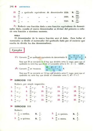 246 . "RITMETIt:"
12.
" quebrado eljulvakme d, denominador 1058, R.
...•u
.-13-
u
3690, R.
---.. -1~ • 7290, R.
~
--.. .-2 ) Reducir una (racción dada a otra fracción equivalente de denomi-
nador dado, cuando el nuc-'o denominador es divisor del primero o redu-
cir una (racción a t¿rminO$ mt:nores.
"OLA
El denominador de la nue"" fracción Sfr¡j el dado, I'ara hallar el
numerador se divide el numel'ador del quebrado dado por el cociente que
resuhO! de dh·idir 10$ dos denominadores.
Ejemplos I
~
1-
~
3.
~
~
" I
I ~ 15 15 + 3 5
iO en quebrado equlVolente de denomlnodor 8. 14=--'-=8' R.
Paro que 14 se convierto f'I'I 8 110)' que dividirlo enlre 3; luego, poro que el
quebfodo no VOrle ho), que dIvidir el numerodor efltre 3, 15 + 3 = 5. 1354 1,
2 e . ..t ) orwerll. ¡¡¡ e<I treceavos..
49 49 + 1 1
= = R.
9 13 13
Poro que 91 se «>rvierlo en 13 ko)' que dividirlo enlte , ; luego, poro que el
quebfodo no vorle ko)' que di~id;r el numerodor enlte 1, 49 -;. 1 = 1.
UERCICIO 110
ReduLir, p'" )imple IIIspc«:ió n:
• o. • •• • ,a. • '7. ..- =-. - - = =-
" • ~
" n • ~
,. " 10. d H . • ,8.
"-;;- = -;-. Ji = ,' ;0 = .' =- =
" • u
"• 7. .. ll. .. ,o. ~
'9. m
=- = 7' =- = - -= -• ,
'" " • '" .. "• ,. .. 12. a le. m 20. M
-= -. =- - =- =-
" ~
• .. m
• ~
EJERCICIO 111
Reducir:
,. • medios. R. S. • (luimos. R. •• •" ~
•
2. • quinl05. R. 4. ~
R. •• a SCXIOIi.
" • .. •
 
