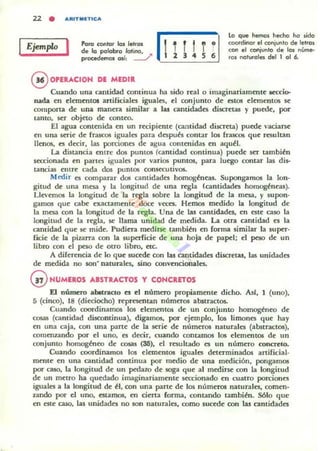 2.2 • ARtTMlTlCA
Ejemplo I Poro contar lo, lelro,
de lo polobro latino,
procedemos os;, --""
@ OPllACION DE MEDIR
!lli i .
5 •
lo que hemo, he.:ho ho- ,ido
cQQfdinor el c:onjunlo de letrOIi
con el conjunlo de los núme-
rOl nalvrales del 1 al 6.
Cuando una cantidad cominua ha sido real o imaginariamente teCCio-
nada en elementos anificiales iguales, el conjunto de estos elementos se
comporta de una manera similar a las cantidades discretas y puede, por
lanto, ser objeto de conteo.
El agua contenida en un recipiente (cantidad discreta) puede vaciarse
en una serie de frascos iguales para después contar los frascos que resultan
llenos. es decir. las porciones de agua contenidas en aquél.
La distancia entre dos puntOS (cantidad continua) puede ser también
seccionada en panes iguales por varios pumos, para luego contar las dis-
tancias entre cada dos puntos consecutivos.
Medir es comparar d05 cantidades homogéneas. Supongamos la lon-
gitud de una mesa y la longitud de una regla (cantidades homogéneas).
Llevemos la longitud de la regla sobre la longitud de la mesa, y supon·
gamos que cabe ex::taamente doce veces. Hemos medido la longitud de
la mesa con la longitud de la regla. Una de las cantidades, en este caso la
longitud de la regla, se llama unidad de medida. La otra cantidad es la
cantidad que se mide. Pudiera medirse también en fonna similar la super-
ficie de la pizarra con la superficie de una hoja de papel: el peso de un
libro con el peso de otro libro, etc.
A diferencia de lo que sucede con las ClIltidades discretas, las unidades
de medida no son' narurales, sino convmcionales.
GVNUMEROS ....STR...CTOS y CONCRETOS
El número abltracto es el número propiamente dicho. AlI, 1 (uno),
5 (cinco). 18 (dieciocho) representan números abstractos.
Cuando coordinamos los dementos de un conjunto homogtneo de
cosas (camidad discontinua), digamos, por ejemplo, los limones que hay
en una caja. con una parte: de la serie de números naturales (abstractos),
comeruando por d uno, n decir, cuando rontam05 los demollos de un
conjunto homogÓleo de cosas (Sli), el resultado es un número concrelo.
Cuando coordinamos los dementas iguales determinados anificial·
mf:JlIe en una cantidad continua por medio de una medición, pongamos
por caso, la longitud de: un proazo de soga que: al medirse con la longitud
de un meno ha quedado imaginariamente seccionado en cuatro porciones
iguales a la longitud de él, con una parte de los númefOd naturales, comen-
u.ndo por el uno, esumos, m cierta forma, contando tambiÓl. Sólo que
en este caso, las unidades no IOn naturales, como sucede con las cantidades
 