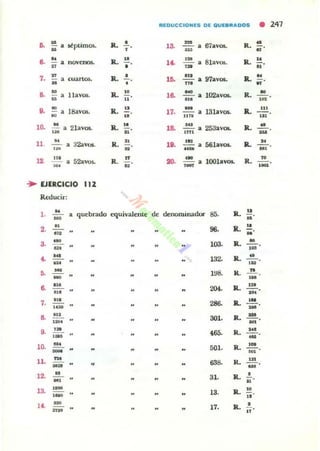 REDUCCIDNES DE OUE.It,l,DOS
• 247
o. u
stptimO$.. 1l. • ,a - 67..V05. R. •• •u • ~ ~
o. ~
o.. .. ,. 81av06. Jl. "• novenos. ,~
•n • •• ..7.
n
Jl. • ,o. m
97av05. Il.
N
•cuartos. aM
• '" ft
a. u
Havos. Il.
.. ,o. ou
1000v05. R. •• •M U ... ,n
D. .. 18avos. R. .. 17.
-13lavos. 11..
..., •• .. IITI ...
,o. 1: a 21av05. Jl.
.. ,a... .., 253avOl.•nll
Jl. •...
ll.
N
32aV05- 1l.
.. ,.. ,.. 56lavo... Il.
.., •... .. u • N'
12.
,.. 52aVQ~ R. .. ... - l00lavo... R. ..• •~ .. .- ,-.. EJIRCICIO 11.
Reducir:
,. u
M' • quebrado cquivalenLC d, denominador 85. Jl.
u
U
2. .. 96- Jl.
..o -... "a
,. ,oo. Jl. •--o~ ,.
•• ~
'32. Jl. •... .. ,.... -- 1~8. R. -"-'N
.. 0>.
204. o.. ~
., .. • --o... -7.
..."H
286. Il.
W
-.. ..,
,- .o,. 1l. -'!!.
-D.
,. • 85. R• ...,- -10. "'-
""
"',. o.. 'H
u,
ll. ~
638. o.. ...MU o
-12. M
N'
3L Jl.
,
o>
13. ,- 13. Jl.
..,- ..14. 'M •17. Jl.... ..
 