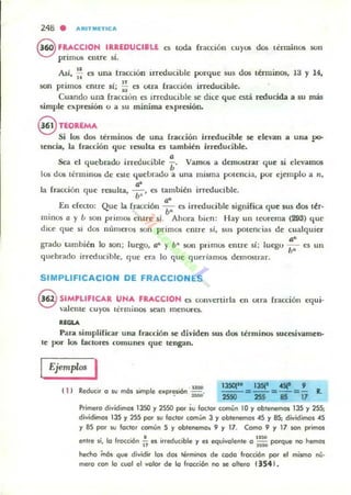 248 . ARITMlTlCA
8 F~CCION IR~EDUCI.U es toda ÍTau:ión CU)'U'i dos lénuinU'i son
prllnus entre SI.
Asi, ~ es una tracción irreducible porque sus dos tenuinos, la y 14,
son primos entre si; : es otra fracción irreducible.
Cuando ulLa (racdon es Irreducible se dice que está reducida a ~u más
simple expresión o a su mínima expresión.
@ nOREMA
Sí lO!¡ dos terminos de una fracción irreducible .se elevan a una po-
tenria, la fracción que re;ulta es también irreducible.
a
Sea el quebrado irreducible ¡;. Vamos a demostrar que 51 elevamos
los dos términos de este quebrado a una misma potencia, por ejemplo a 11,
la fracción que resulta, .!!:, es también irreducible.
b'
En efecto: Que la fracción ~." es irn-ducible significa que sus dos ter·
minos a )' ¿, 5011 primos entre si. Ahora bien: Hay un tcorema (293) que
dice que si d05 números son primos entre si, sus potencias de cualquier
a'
grado tamhién 10 son; luego. a" y b" son primos entre sí; luego - es un
quebrado irreducihle. <¡ue era lo que queriamos den105lrar.
1,'
SIMPLlFICACION DE FRACCIONES
§ SIMPLIFICAR UNA FRACCION es convertirla en otra fracción equi·
valente cuyos thminos sean menwC5.
......Para simplificar una fracción .se dividen sus d05 términos IiUcesivalllen·
le por los factores comunes que tengan.
Ejemplos I
11 1 Reducir a su mós simple exp<~si6n ' ::. R.
Primera dividimos 1350 y 2550 por iu loclor común 10 y oblenemas 135 y 255;
dividimos 135 y 255 por su faclor común 3 y ablenemos 45 y 85; dividimos 45
y 85 por w foc:lor común 5 y obtenemo. 9 y 17. Como 9 y 17 son primos
entre so. lo fracción ~ es irreducible y es eql,livolente a ~: porque na hemos
hecho inós que dividir las dos h¡rm;rlO'l de cada fracción por el mismo nu'
mera con lo cuol el valor de lo Iracción na !C ollera 13541.
 