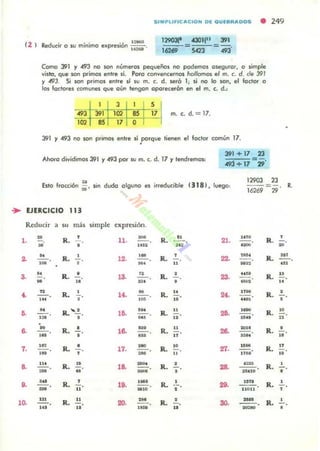 SIMPLIFlC ACION Dl QUlBRADOS • 249
Como 391 Y 493 no son números ~ueños nO podemos oseguror. O simple
vi1to. que son primos entre sí. Poro .::onvenurnos hollomos el m. (. d. M 391
Y 493. Si son primos Imlre si su m. c. d. $eró 1; si no lo son. el loclor o
los foctores comunes que oün tengon oporecerón en el m. c. d.:
1 3 1
493 r-391 102 SS
85 17 O
S
17 m. c. d.=17.
391 Y 493 no son primos enlre si .porque 'ienen el foctor común 17.
Ahoro dividimos 391 y 493 por su m. c. d. 17 Y tendremos:
391 + 17
8.1 + 17
-,.
Esto frocción ;;. sin dudo olguno es ineducible (318 ). luego:
12903 23
=- R.
16269 29
.. EJER.CICIO 113
Reducir a m m.:b simple expresiÓll.
l .
<.
7.
8.
o.
l~
H
•,M
W
N
--o,.
"--o'H
,n
'H
...~
- -o
-=
,..
R.
R.
R.
R.
,
•
,
•..
,
IL.......!..
•
R .
R.
•
•
•,
R. 1$
..
R. ..
R. 11
..
11.
la.
1<.
1~
18.
17.
18.
lO.
zo.
'M
-"~.
U.
'H
--,..."
R.
R.
R.
..••,
..
•
R. "1O
R . 11
..
R. JI
"
R. 10
"
R. '
R.
•
•R. 11'
al.
zz.
za.
2<.
zo.
Z8.
...
zo.
30.
IfTO
.-
".....
,-U"
....~
1O.
n~'
t~»
Isn o
10ft
n on
---o
-
R...!..
~
R. - -o..,
R. ~.
..
R.•
•
R. 10
"
R . •- ...
R. n
..
R.
,
•
R. ',
R.
•
 
