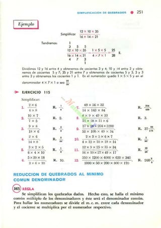 51MPLlFICACIOII D~ O"'~8"ADDS • 251
Ejemplo I
Tend'efT1os,
SimplihcQf
12 x l0 )( 35
16 X 14 X 21
1
3 5 5
12 x l0 x 35
16 x U )( 21
• 7 3
1
1 x 5 x 5 25
=- R.
4 x 7 x l 28
Dividimos 12 l' 16 ~h e 4 l' obl~emos de cocienles J l' 4; 10 l' 14 enl'e 2 y oble·
nemos de cocientes 5 l' 7, 35 y 21 enl,e 7 l' obtenemos de cocientes 5 y J; 3 y J
en" e J y obtenemos los cocientes 1 y 1. En el nvme.ocIar quedo I x 5 x 5 l' en el
H
denommodo, 4 X 7 X 1 o seo 21.
~ EJERCICIO 115
Slmplificilr:
2X6
R. • 49x56x32
1. 7.
ti x 8 1-' X 143 X 84
~
10 X 7
7 X5
R. 2. 8.
6x9x 49 x33
21x:!8x ll x6
,.. R.
, 17 X 2S X20-' X3too
3. . ••
18 X 6 • 5Ox 100X49 x 34
2x6
• 2x3)(5X6)(7
~ R. 10.
14 x 8
" 4 x 12x IO x 18x 14
3x 2)(5
R. • 12x9)(25x35x34
~
"
11.
6x 4 x 10 16x IO x27x -'9 x 17
5x20x18 350 x 1200 x 4000 x 620 x 340
•• R.
3)(ti)(1O
10. a 1000 x 50 x 200 x 800 x 170
REDUCCION DE QUEBRADOS AL MINIMO
COMUN DENOMINADOR
R.
R.
R.
Il.
R.
R.
@ REGU
Se simplifican los quebrados dados. Hemo estO. se halla el RÚnimo
común muhiplo dr los drnominadores y éste será el denominador común.
Para hallar los numeradores se divide el m. c. m. entre cada denominador
y el (()ciente se multiplica por el numerador rf'Spe<:tivo.
~
-.'H
3.
u
37m .
•...
"U·
200!-.
•
 