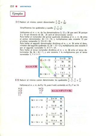 252 . AAITMETICA
1 Ejemplos I
( ) ' . ~u e
1 Redvcir al mínima (Común denom,nadar "1' ¡¡¡¡ )' liD'
SimpliliUlmas las quebradas)' queda, ¡.,~ ,~.
Hallaremos el m. c. m. de las dencminadare, J, 12 )' J6 que seró J6 parque
J )' 12 son div;' Ofes de 36. J6 será el denamjnad~ común.
Para "olla, el numerador del primer quebrada dividimos el m. c. m. 36 entre
el primer denominadar, J6 + 3 = 12, )' multiplicomas este cociente 12 par
el prime, numerada< 2, 12 X 2 = 24.
Para "ollar el ,egunda denaminadar dividimos el m. (. m. 36 entre el deno·
minador del wgundo quebroda 12,36 + 12 = 3 YmultipliUlmas este (O(jente 3
por el segunda nU/Mrooar 7, Jx7 ... 21.
Poro hallar el tercer numeradar dIvidimos el m. c. m. 36 ent,e el tercer de·
nomrnodar 36, J6 + 36::; 1, )' eite cociente 1 lo muhiplrcomas por el tercer
numeradar 1, 1 X 1 =I'~.______!'"_!'"~!'"~~
2 2x 12 24
36 + 3 = 12
m. c.m.= 36 36 + 12 = J
36 + 36 = 1
T-~ - 36'
7 7xJ 21
""i2 = ~ = 36
1 X 1
-= ---=-.
36 36 36
R.
( 2 ) ' -" · l " ' .J. ' _ .J I -".d" I ..
""utrr o m,n,ma comun ....nom,nvuor os qu,="o 0 1 .'"1'"Y ..,
Hollomos el m. c. m. de 8 )' 14, pues 4 estó tOl1tenido en 8 y 7 en 14
,,4 ,
, ,
1
14
1'7 7
I
56 + 4 = '4
S6+7 = 8
56 + 8 = 7
56 + 14 = ..
• . c. ... =28 x l=56,
3 3 X 14 42
4 = ~ = 56'
S 5 x 8 40
7=~=56'
•S SX7 JS
8 =~=S6'
11 " X 4 ""
14 =~=56'
 