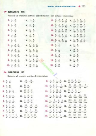 MINIMO COMUN OEHOMINAOOR . 253
.. EJERCICIO 1145
RrouClr al minimo comun denominador. por simple inspección:
1. 2' - ,
z. __,
.' .•" IS'
t , "ti.
7. ..!.
3 ' 11' .~
a •• -¡o 1ft
9. _ ,
10.
o
2 I l .
J ' " 'l'
.. EJERCICIO 111
R. :- , -.
R.
R.
,
o
-.o
•;"n
R. ;-.;-.
R.
R.
R.
R.
, .iO' ;O, oo'
o
•..' .. 'o
R. ~, '" ,u· ••
11. •1 ' . ' S' •,,'
u . ·,l ' l' ñ ' ¡¡.
· "-;;. iD' ij' ;:;.
13.
lO.
,
l' ¡-;;. Ii' ;;.
lO.
, .,
•• i' Ji' u'
1&.
"
- .
17.
-¡¡;, u·
ID. o' - .o
20.
..
",,'
ReduCir al mlnLmo ("muo denominador:
•
.'-1.
1 .!., ..
1
a
U 11
o'
•
"
• •
•• •
7. 2 IL
l O' . ,' fIII
a
"
2 f "
.' u' ••
R.
R.
R.
R.
R.
R.
R.
~ ..........
• ~ " ZI
;;. u· 12
,a ..
:,o' ~• .!oII'
• 'o ~ ,
110' ",,' ... .
•¡¡¡¡;-,
R. i;, ..n'
..,
-u
--o, ~
"
"
D.
,
• ' lO' ;;;, :MI
10.
•11.
,
"
-.
12. ',,' :!I' ¡:-. ,.
, ,
11
lO.
, ..,, ' w ' l ' lO'
R.
R.
R.
R.
R.
R.
R.
16. 'u' ;'-' H'
•.... R.
R. 8 U 2 •
;;¡' ¡;'U" 11
" "'"R. 11' 11
R.
RI2 I1I1
:;O. :;;;, :¡;, 'o
R.
R. i., ~, ;;5, ~.
R. •¡-;, 11'
R.
1I
20' :a
,
R.
R.
R.
" .¡;, iU'
• •,,' 18
" ",,' u
'o .., I
...•. ;;:¡. ;¡-. ..
n
--,,~
] 0 n
-,;¡-. ,:lO'
.. l. ""
;:;.•¡. ¡¡;, I&ot
IIHIO :In llIT:!
;, ~, UN
.. n ..
""un
.",-oH
.~
..~
..
,,,
."
 