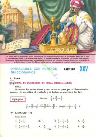 •
BRAHMA-GUPTA
.598 - 66,)
La .....__... _ucl6n el. 1.. o_adoo>.. cOn n....._ ".ce_oa • q .......... " ...... do l. ,_
ud......._ .......... VI .. "_8IIupta, 0l0i0 VII, .m.... d._k d.......cri•••• Un ..'''dio .........1It1o ..
..'_Mico do'" _ad_..ce.. q .._ 'o ~ .........bi... h.tM!~ ... M....v••• on 01 ~I. IX
11 _ _•• en 01 -1eI.XII. Dk......., .. _ 1.....,_ _ _ ........... _ ......._ .
OPERACIONES CON NUMEROS
FRACCIONARIOS
1. SUMA
CAPITULO
9 SUMA DE QUEBRADOS DE IGUAL DENOMINADOR
.....
xxv
Se lillman los numerdd ones y t!'ISUI su ma se parte po r el denominador
comíln. Sr simplifica el resuh ado rse hallan los enteros si los hay.
Ejemplos I Eledvor
7 10 4
-+- + -.
9 9 9
7 10 " 7+10+4 21
-+-+-= - - :
9 9 9 9 9
.- EJERCICIO 118
~¡mll l i l icar :
• • • • • •l . - + - . R. 1. a -¡+-¡+,'• •
2 • • • R. 1"- •• • • ,
, + 5" +.' .. -¡- +,+. "
254
R. 1 ~.
•
R. ¡!..
•
 