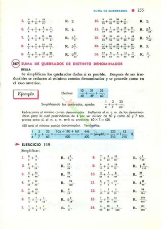 SUM,II. DE OUE8",II.DOS • 255
• 1 l'
6. Ii + Ii + n· R. 2. R. 2.
6. ..!. + ~ + -'- + 2..
• t • •
1 ' 1 1 1 1
R. 4. R. 2-'-...
7. • + . +. +•. R ·'. .,..
a. ..!. + ..!. + 10 +.!!., , , , R. ~. R. 3.,
S. ..!.. + .!.+~ +iI:I. R. 2~. 14. E+.!+-'-+2!+....!..n l f n n 11 . . . . . . . . ,,&t
,R. ,
@SUMA DE QUEIUDOS DE DISTINTO DENOMINADOR
".....Se simplifican los quebrados d..dos si rs posible. Despues de ser irre-
ducibln se reducen ..1 mínimo común denominador y se procede como en
el caso anterior.
Ejemplo I Elecluor
12 21 23
- + - +-... .. ..Simplihcondo ItII quebrados, quedo:
I 3 23
- + - + -.
• 7 60
lI:edulCOOTlOS 01 minimo común denominodor. Hol1omo. el m. c. m. de ItII denomino·
dDles pcIro lo cool prescmdimos de '" por ser divisor de (/J )' como 60 )' 7 501'1
primOl enl.e si, el m. c. m. se.6 su produclO: 60 X 7 = 420.
420 seré el mínimo común denominodor. Tendremos:
I 3 23
- + - + -~
• 7 ..
.. EJERCICIO 119
Simplificar:
1. r + l.
, .2. ' ,
ii +21'
3. ~ +~ .
• •
.' ... ;;+i)'
IS. .!.. +~ .
~ .6. .!.. + .!.. +.!...
t • "
1. .!..+.'...+..'....
• • •
R. 1~.
•
R . If
R.
..
...~
R. •
..
R. 2..!.....
R. '
•
..
n .
13.
14.
f • 11
- +- + -.• u 10
11. 1 11
- + - + - .
• • •
, 11 11
;O +;; +..o'
a 11 ,
jjjj +¡¡¡- +"IiO'
R 2-'-
. .'R. 1...!!....,~
R, n
R •-"..'
R. ...!!......
R. Ifl .
R,
 