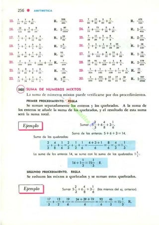 10.
,.
17.
18.
19.
20.
21.
22.
256
• ARIT ..IETIC...
o , ,
R. - :13. ' 11 I 1
R.
...- + - + - . --o - +-+ - + -. ,~.
.. ,.. " '" "" 10 110 00
11 • ,
R. " 2f. t 11 I •
R. 12.!.....- +- +-, lliiO' Ti +1i7 + Ni +;r'lO' N 'o , ~
2 I 1 I
~ +1+;;+0i"· R. ¡.!!
n'
,.. 1 1 1 2 I
;;+" +-;-+-¡-, R. 2...!.!....
-'I , • •
,!.. 26. • • " 1 1
.... (..!!...•- +- +-+-. R. - +- +-+ - +-,
I " S '0
,.. 1 ' 1 8 2<11(1 .~
1 • I I
R.
.. 'n. '- + _'_ +'!' +~ +2.., R. t2!....-+- +-+ - ,!el ." ,.., I~ ~ " I M2I:1!1a 'M
' $ 1 1
R.
, ... 18 11 1 : & 1 .
R. 22!!.-¡;;;;- + 'iiiO +i'iiOO+-;:;¡; --o ¡¡+ñ"+t,¡"""+¡O +-¡-'.~ n.
a I I •
R. .. 29.
1 1 I I I
R.
..- +-+ - +-, - n.+ -¡¡¡;- +""iiiB + ¡-. +21"11 .~ • .~ ... u
• 1 1 •
- +- +- +- .11"'~1~
R.
H
1", 30. I 101 . 1 IT l.
-+-+ - +-+ -,ONI ...., eo n .0
R. l...!!!..
=
@ SUMA DE NUMEROS MIXTOS
La sUllla de números mixtos puede vcriricar:sl: por dm proccdimielllos.
I'fI'MrR PROCIOIMIINTO. REGlA
Se lum.m SC!lloiIrotdamellte 105 Cilleros y 105 quebrados. A la suma de
los emcI"os se aiiade la suma de los tlucbrados. y el resultado de esta suma
será la suma lotal.
, 4 1
Sumor 5- +6- + 3-,
3 8 6
Sumo de 105 enteros: 5+ 6+3= 14.
Sumo de los quebrodO$:
2 • 1 2 1 1 4+3 + 1 8 • 1
- + ~ + - = - + - + - = -'-~- = - = - = 1- .
3 8 6 3 2 6 6 6 3 J
•lo wmo de los I'/l,e,os l., se svmo (on lo sumo de los qvebrodoi 1-;-,
1 1
14 + 1-= 15- R.
3 3
SEGUNDO PRoClOIMIENTO. Rl<oLA
Se reducen los mixtos .a quc:brddos y se suman estos quebrados.
Ejemplo I 2 4 1
Sumo, S- + 6- + 3- [los mismos del ej. OI'lleriOfI.
3 , 6
17 13 19 34 + 39+19 92 <C6 I
- + - + - = -=-~'-'--:':' =- = - = IS- . R.
3 2 6 6 6 3 J
 