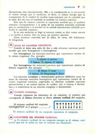 CONJUNTOS
• 23
discontinuas, sino conencionalcs (21), l' la coordinación se 'a cll'Hu..ntlo
al mismo tiempo q ue la medición, es decir, al mismo tiempo que la
comparaci6n de la unidold de ml"(lida (convencional) con la Cillltidad que
se mide. En tStc CaS(l el resullado es tambi~n un número concreto.
Este tipo de numero eúncreto se representa también PO'" el ca.rdinal
abstraclO corre'!ipondieme a la parte de los números naturales empicada
para la coordinación )' t:I nombre de la unidad convencional utilizada para
medi r la cantidad cominua.
Si en esta medición se llegó al número cualro, se dice Cuatro metros
y se C$(;rihc 4 metros. Este es, pues, un número .~oncreto.
Otros números concretos son 25 sillas, 32 vaau, 150 kilómetr05,
16 kilogramos.
@ SERIES DE HUMEROS CONCIETOS
Cuando se tiene una serie de dos o m:ls númen>s concretos puede
suceder que sean homogéneos o heterogéneos.
Son homogén«JoS los números concretos que repl"esenlan cst;l;dos (le
la misma magnitud. Por ejemplo:
'5 rnftrOI. g rndlUo
2 Iipica. 12 "pieca. 17 Uipic:a.
Son heterogéneos los n(,meror; concretos que representan estados de
distinta magnitud. Por eje.uplo:
2& Iibrol. 8 vaca
5 mrtro&. 19 "i~. litfOl
Los nt,meros complejos o rtenominados podemos definirlos como las
series de números concretos homogént"'05 que representan estados de la
mism;l; magni tud cominua, expresados cn distintas unidades concreta~
pertenecientes a un mismo sistema de medida. Así, 6 metros, 8 declme-
lros )' 4 cendrnelros es un n(lmero complejo o d~nomillado.
GNUMERO CARDINAL
Cuando contamos los elementos de un conjunto, el número que
corresponde al último elemento se llama númuo cardinal del conjunto.
El núm,m ""din,1 d" «>njunto Ii ~ ~ l P H rIMNPQRSTUV es 9 porque ? i ) .. $ ¿ -jo. .
I:J lIumelO c:ndin1l1 de 11 11 conjunto representa el conjonlo.
GCAIACTERES DEl HUMERO CARDINAL
1) El número cardinal de un conjunto siempre es el mismo, cual·
lJuicr.l que !iCa el ordt'n en que se ( uemen su, elementos.
 