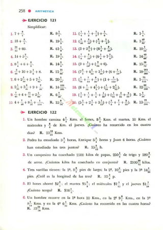 258 • AItITIIIITICA
.. EJERCICIO 121
•1. 7+ "
•2. IS+¡.
3 !.! +OO.
. "
Simplificar:
1
.,
4. -1 +.),.
r; ij2... + (j + .!..
. ~ .'6. ~+ lO+3~+ij.
7. ti+~+á+7...!...~ ..8. 22...+ 3.!..+ 9+..!..!!ti Iu lG
9. ..!.+4+~+~... ~ ~
4+ -'- +.....+-·-.l O. fe M 11 .
R- s-!-
"R. l~.
•
R. til ...!...
•
R. l~
"R. lt-.!...
•
R. 21~.
~
R. ~.
"R. l~..w
lL &'o~.
R. 12..!..
..
.. EJERCICIO 122
1 1 I I
11. (- + - + --)+-.
• I I •
R- 1.2....
•
• a a I R- I~12. (-;ü+ .;>+(-; + . ). ~ .
13. (3 + 2¡') + (~ + -ii>- R- •lü-ii'
, . I I
R. 14~li. (- + - ) + (tr- + 7-).
· "'" . . N'
15. (9+1-)+(2:+6). R. I~.
"I I 1 . I
R. I~16. (7- +4- + 1- )+(6+ - ).a I "~' 1.
-'· l' 117. (;¡ + - + - )+(I + - ),.. .. 111
lL l~.
...• I I 1 1
R. 12~.18. (ti+ - + 4- )+(- +2- ).""'~I • • O .N
1 1 1 . l i t
R- 1.2....19. (- + - + - + - )+(- + - +-)
a~."'I>":.o M
20. (s..!.. + 22... + 32...) + (.!. +!. + .!.). R,
• • 1 1 1 1 1 1
13..!!...
' H
l . Un hombre camina ~ Km~ d lullC5. a.!. Kms. el martes. 10 Knu. el
• •miércoles y : de Km. el j uc:ves. tCu;¡iJl to ha rCWTrido en 105 CU.ilUO
dlas~ R. 2:.1* Kms.
2. Pedro ha estudiado 3-; horas, Emique *horas y J uan ti boru.. tCuánto
han estudiado 105 tres junIos? R. l&i; h.
3. Un cam¡Jt:Siuo ha cOl>t'chado 2;,00 kil05 de papas. ~ de Irigo y ISO-;-
de arroz. ~CUánt05 kil05 ha cosechado en conjunto? R. 29~ kilos.
(. Tres varillas tienen: la 1', S.!.. pies de largo: la 2", II)!. pies y la 3' l ?
A I D "
pies. ~Cu~1 es la longilUd de las tres? R, 32! p.
5. El lunes ahorré $2
1
; el m ¡lT les S~; el miércoles $7 1
Y el jueves $1...!..
• • , . 2f
¿Cuánto leng& R. $Is-;..
6. Un hombre recorre en la l ' hora 10 Kms., eu la 2" 9f KI1l$., en la 3'
~ Kms. y tu la 4' 6i.; Kms. lCuáll10 ha rec:orrido en las cuatro horas?
R. 33~ Kms.
 