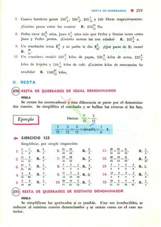 IUSTA Dl QUl••ADDS • 259
7, CualrO hombrC$ pc$an 150~. 1 ~. 165";; Y uro libras re..peuivamentc;,
¿Cu:lnto f'I.'!oóIn entre 1()Ii cu;oU'ol R, G,';~ I ~,
•
8, Pedro liene 22';' añOli, Jua n r.'¡' años nl:l~ que Proro y t.Jalias Olmo (omo
.luan y ¡'(:oro junIos, ~Cu:into su man lal IrC$ edades? R. 101~ a.
o
9
10
Un IllUchacho Ic;ula $~ y su padre le dio';;. ¿Que parle de $1 tiene?
R. !!.
"'" 2
UII n~chero 'elldlÓ ;);;0 3 kilos de papas, 750';; kilos de arroz, 12rr;
kilos de Irijolt'5 y 1]1,2.. kilos de calé, ¿Cuánlos kilos de meranc.ias ha
..vend ido? R , 342!! k.ilos.
"
11. RESTA
8 RESTA DE QUEBRADOS DE IGUAL DENOM INADOR
"OLA
Se r(::$tan los IUlfIleradores y esta djferencia se parle IKlr el denomina·
dor comun. Se simplifica el resultado y se hallan 101 enteros si los hay.
Ejemplo I 7 ,
Efecluor - - -
12 12 '
7 S 2 1
"'i2 -I2=12= I5implifJ = ¡ , R,
... EJEflCICIO 123
SimplifiC'Jr, por ~lIl1ple IIlspección:
• • R.
o
~ " .. R.
o 11. .. ~ o
R, ~.l . ---o - - - --
• • • u u • .. .. .. o
.. o R. ..!., 7. .. .. R. • 12. N .. o o,. ----- R. ü'.. .. , .~
" • " • "
"
, R. • a .!.-~-~, R. • 13.
, • o • R. l .a - . - - - - ---... .. , o o o o • • • •
• • R. • ••..!.!_.!.-.!., R. O. 14• .. • • , R. .!..
• -. - - - - - --... .. " " .. • • • •
• • R. lO, .!! _!.!. - 2., R, • l'
.. • • • R, .!.,,. -. ,. - ---- - -.. .. ~ n
" " " " " •
€V RESTA D' QUEBRADOS D' DISTINTO DENOMINADOR
"OLA
Se simplifican los (luelJradOli si e:¡ posible. Una , 'el irreducihles, se
reducen al mínimo comun denominador y se ralan como en el ca50 al!'
lerior.
 