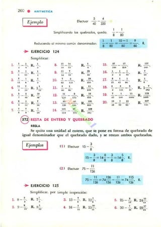 l .
~
3-
~
,.
a
7.
,.
~
260 • a,"ITMETICa,
Ejemplo Efec:luor
5 •
---., :no
I I
---
8 '"
10-1 '}
Reduciendo 01 mín.mo comun denomif'(]dor, i - iJ = ----so-= 80' R,
... EJERCICIO 124
SunyliliCilr:
!._..!... R. • & .. .. R. • lO. .. .. 1<.
...- --, • , •• .. • .~ =. -• • R. • ,. .. , R.
ft
la ' , , 1<.
,. . ----- - ., .. , ,. .. h , • w w
, , R.
, l~
, • R. " 17. • , , R. •- --- -. - - - - -
.. • • w ,~ u. .. .. ~
•.. , R. l l., 11. ' , R.
.. 1& · , . R. 1- ' .- - -- --• .. " ~
"
,.. , I~I .. 'u
· , R. .. l~
.. • R.
.. 1• . · , .. R.
n •
- --o - -----. i'iiOO'• .. .' .~ ... ,.. ~ ,~
.-• • R.
, 13- • • •• 2Q. •• .. R.
~
- ---- R. ... - - --- 7:iíI'
" " .. .~
'" " h
", , R.
, ... ,.. n ,-----o R. .
· " " ... ... 3t~
@ RESTA DE ENTERO Y QUEBRADO
RIGLA
Se quila una unidad al enlero, que se pone en forma de quebrado de
igual denominador que el quebrado dado, 1 le restan ambos quebrdd05.
Ejemplas I ( 1 ) Efec:lucr
11 ) Efectuar
... EJERCICIO 115
3
15 --,
8
3 8 3 5
15- -= 1"---= 1"-, R,
11 1111 I!I
"75 - -
12'
11 126 11 115
75 --= 7"- - -= 74- . R.
126 126 126 126
Simplifiu,r, por ::;imple inspección:
8 -.!., R. 7l. 3-
, R.13-.,
• .. 12l.
••
,. 25 •
-n' R. 24~.
"• R.
, 16-..!... 1~, 30_2., 2~,9 -la' ~. ,. R. a R... .. .. ..
 