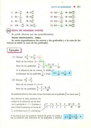 IUSTA DI OUIII"ADOS
•
:J2 _.E a,. R. 31-;;.~
125 --'- .11 ..,
, R. ..,.. 12. 215 - ,:.'•• 81- 10, ~.
•• 93-~. R. 9t¡~ 13. 3 16- ~.
.. ·13 .
'"
10. 106 -~.
," R. lO:;!!.....
n.
14. 819 __o •
'u
@ RESTA DE NUMEROS MIXTOS
Se puede e[enuar por dru; procedimientos:
'RIMER 'ROCEDIMIENTO. RlGLA
R. 124 1st •
'"R. 21~.,..
R. 31~,
."
R. 818~.
'"
261
Se restan separadamenle los emeros y los quebrados y a la resta de los
emeras 5e añade la resta de los quebrados.
Ejemplos I
i 1I Elec:IUe!r
5 ,
15--10-.
. "Resto de lo, entero,: 15 - 10 = 5.
5 7 15-14
Re,to de lo, Quebroclcn: "8 -12 = 24 =-.
"1 1
A le! diferenciO de los entefOS, 5. ooodo
1
lo diferencio de le, quebrodos - y lengo: 5+-=5-. •
( 21
, 3
Eleclucr 9- - 5-.
, 4
"
Resto de lo, enteros: 9 - 5 = 4.
2 3 8-21
Resto de los quebre!dos: - - - = ---.
' 4 28
24 24
No podemos elecluc, eilO .eslo. lo que nos indico que el quebrado.!.. es meno, que .!..
• •
Poro efectuar lo resto, qUItamos uno
"".dad de lo diferencio de los ente·
ros4,quedond04-1=3 enterosy ( ' ') 3 9 3 36-21
esto unldod lo ponemos en lor"'o de "7 +"7 - ¡ = 7" -"4 = 28
+, se lo oñoalmos o ~ y tendremos. ,,/
lS
28
A 'os Cf1teros qve nc» quedoren despues de quilO' 'o unidod o
seo 3, oñodlmos esto diferencIO de los quebrados y tenemos:
15 15
3+"28=3"28' R.
 