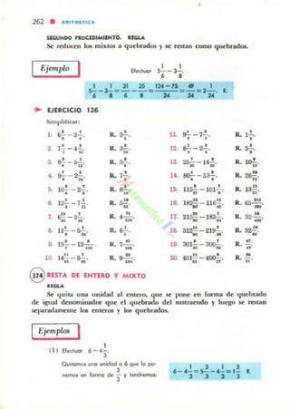 262 • "RITM1TlC"
SlGUNDO 'ROCEDIMIENTO. REGU,
Se reduceu los mixtos a quebrados y se restan como quebrados.
Ejemplo
I 1 1
5-- 3-., ,
1 1 31 25 12.-75
, _ - 3- = - - - = '-"'-,c-'= '" 1- =2- . •
6 • 6 8 2C 24 24
.. EJERCICIO 126
~"mplillcar:
,.~ - 3..!..
• •
•R.3s ·
2 7.!..- .¡.!.., .. R. a!-...3. ~-s2.. .. R. 3.!...
•
4. ' . IL 7!.~ - ~. ••
5. 1~ - 22.,, . R. a!....,.12.!.. - 7..!..
, " R. ~,u
7. ~-2..!...
~ "
R. "4-.. ~
s. ll!...-~., .. R. 6~ .,
o. 19.!.. -12-'-., .• R. 7...!!....,
••
10. 14~ -5.!...
" "
R. 0-"-.
."
8 RESTA DE ENTERO Y MIXTO
.......
U. s-!- - 7.!..
• • R. l.!..,
12. ~-~.
• •
R. ....
••
13. ' . R. lo!,..~- 14h' ..lt. ~-5~,
• • R. 2~.
",o. ' ,llSiJ -101•. R. la;;.
,6- 182!! - 1l~ ,
" "
R. 65~",.
17. 21~ -183.!...
• H
R. 32...!!....
.H
J8. 312~-21~.
· "
R. 92.!.'u ·
10. · , R "301:;¡ - 3ro¡¡. • 61'
20. 401~ - 400-!:-. R. ~.
1I n ..
Se quila una unidad al entem, que se pone en forma de quebrddo
de igual denominador que el quebrado del sustraendo y luego se restan
separadamellte 10Ii elueros y los quebrados.
Ejemplos I
( 1 ) Efeduer
Quitemos uno unidad o 6 que Jg po-
3
nemos en forme de '3 y lendremO$:
1 J 1 2
6 - .- = 5- -.-= 1- R,
3 3 3 3
 