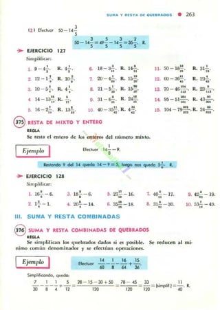 SUMA Y R lSTA D( Q UlaRADOS • 263
(2 ) Efec:luar
3
SO - 14-
5
J 5 J 2
SO- 14- = 49- - 14-= 35-. R.
5 S 5 S
... EJERCICIO 127
Simplificar:
l . 9 - ~, . R. 4;-. O. 18 - :;¡.!..
"
R. l~..., , • 15!!2 12 - 1•. R. 10-;. 7. 20 - 410, R. ..10 - &.!. • 21 -~ •S. .. R. ~. a •• R. l~ .
14 - 13~. R. .!.. 31 - s.!.. d
• 9. R. 24~.
lJ 11 »
16 - 2.!... •5. • 0
R. l.3-io. 10. 40 - 3~ . R. 4.!!.n ..
@ RESTA Ol MIXTO Y ENTERO
......Se resta el entero de los enteros del lIúmero mil'lo.
.- EJERCICIO 12S
Simplifu;ar:
,.l&!- - 6-
•
2. •l a - l .
I
EfeCluar 14- - 9.
8
3. 18.!. - 6.
•
5. 27.!.!. - 16...•4. 207- 14. •6. 3~- 18.
111. SUMA Y RESTA COMBINADAS
7.
S.
8 SUMA Y RESTA COMIINADAS DE QUEBRADOS
RI....
11 50 _10". R. 31.!... .". ,.
12. ro-3S;;. R.~.
3 70 - 4~. R.. 23- '- .
1 . 111 " '
11. 95-5111t
, . R..4~.lO. ;!iI>'
15. 104 - 79:.R.. 21':.
4~-17. 9. 42.!.. -19...31.!.. - 30.
,10. 53¡¡ - 49.~
Se simplifican los (Iuebrados dadO!) si es p<l6ible. Se reducen ;al mi·
nimo común denominador y se efectUan opcl4l.ciones.
EjemplQ I 14 1 16 IS
-----+- .60864 36
Efectuar
Simplificando, quedo:
7 l I S 28 - 15 - 30+50 78 - 45 33 11
----- + -= = =-= [$implif.) =-. •.
~ 8 4 12 lW 1~ 1~ 40
 