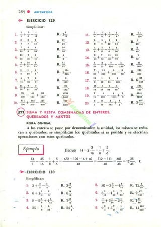 264 . AflITMlTIC;A
... EJERCICIO 129
!:II1IIplilicar:
~ 6 I
l . -;- +'- j'i'
· , ,2. -¡--;; + ¡:;.
, , .S. u + -'-;¡'
U 1 •
t . 1i-a;;+ Iu'
• U •f¡. -;- + ;> - ;:.
, , .6. --;-"10+,'
· , ,
7. "'+ii-'·
u • •
8. • +;;--•.
11 d ..
9 Iii" -"i'iU +1iO'
lU 11. U f
10. """iOO +a;;o - . 0(1 '
,R. 1
12
,
R. !.!..
"M
R. ¡¡o
R. •
,
R. "..
R. l
1Ii
•
...
R. 1::1
R. ...!!...
' H
R. ~.
-R ~• no,,'
ll.
12.
13.
u .
10.
16.
17.
1'.
19.
20.
.!.._.!.+.!... _ .!....
• I • •
.!.. _.!...+.!._.!....
• 1 11 u
.!..+ .!... _ ..!.+!..
'I~'IO
2 11111
to, +¡¡¡; - ;;+n'
1 2 1 1
---+ - --.so u 100 110
f 11 1 •
iO + "iiI +!lO - • .
l ' I I
,- 31 - "-128'
lJ 1 I 1
- - - - ---1. •• " 110
1 1 1 1
- - - - - +- .11 121 11:<' ,
• 2 • 6- - - - - +-.,.,:aUI
eSUMA Y RESTA COMBINA DAS DE ENTEROS,
QUEDRAOO$ y MIXTOS
II:fGLA G(HIRAL
R.'¡;.
,R. ¡¡o
R '. ~
R. ...!!...
-'R. I U
-R ~.. ' 9
R. •d
,~
R. ~ .
u.
R 3~.. 'M
A 105 enteros se pone por denominador la unidad, los mixtos se redu·
cen a quebrados; se simplifican los quebrados si es posible y se efeClÍlan
opetOildoues COII e;tO$ q ucblOildos.
Ejemplo
I Elec:lvor
, 1 ,
14 - 2---+-.
16 e 6
1<4 3S 1 5 601 25
- - - --+- =
677. - 105 - 6+.40
.. 712 - 111
.. = - = 12- . R.
.. ..1 16 8 6
.. -EJERCICIO 130
Simplificar:
l . a+..!.-.!.... R. 3.!!. O. 80 - 3-'-- ~. R. 72.1...
• • ~ , " " .
•• 6+}!. - '!'. R. 6~. ,. &!:- - ~ .!. R. 2.E...
· , "
16 XI + aJ' , ~
3. 9 - S..!.+? R. 7~. ,. 1 1 - 1
R." !'!.- + 3-=-- 2- .
· " "
20 11 5 ...,. 35 - .!.. -.!..
·"
R. ,.....•
,. ~+5.!. - ';.
• 'H'"
R. U~.,ro
...
 