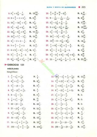 9. S!. + 4..!. - ..!..., ~ ~
10.9+.!..-3+2..!...
• •
11. lS..!.. - 14.!. + 7.!..) ~ 11 •
u. g..!.--t..!..+&!-." MI ..,
14. 1¡r.!. + 72... -:.;..!..
,. 1 ""
16. 4..!..-2 + 3-..!...
o •
16. 9+..!.._..!..+3.
• •
R. 12~.
-R. S~.
..,R. ~•
R. Il~.
.'R. I?
••
R. ll:l!!.M
R.~.
•
R. U'¡'.
17. 6 + r,2. - 42... - 12... R. S-=-..) • ~ I
18 3"!" _"!'+'- - 1. R 1-'-. ~ I Ih . ~.
19. s2- - 2..!.+~-2....R. ~.
1 ''''~, ..
"- EJERCICIO 111
MISClLANlA
Simplificar:
l .
o , ,
- - (- +-;>.• o ,
2. ' ..4'1+(,-.).
3. ' ,7- -(4 - - l.
· ,
••~ - (2.!. + !..).o , •
R.
R.
R.
R.
,
•
4!...
..3.!..
•
•
,.9-(.!.- !..). •R. HG'o o
&
' , ,-¡-+(-;--¡l R. "
",.50-(6-2...)., R. 442...
.'8. 2. - (:)..!. - 1).'..)
o -.
R. 25'-o'
•• · , ,7-+(6- --).
• • •
R. 1 3~...10. ' . R. 13..!....101 - (2-;- - 1- ).- . ..11
' , , R. 1 6~.11:1-(- +-+-)
I l . '
"12 500 - (..!..+!.-~. R. .J9~.
• • • ~
SUMA Y 'USTA DII OUf.IIIADDS • 265
20.
I n 12 •
-;+"+.- 2•. R. 4....!!. .
...21- 9--'---'---'-.''''' J I' , ..
R. g.!!.
..22. ~-2..!..+.!._2....
• :a2 '" lB
IL 3 1
0- •
...23. 9 + &,!, - J..!.. -'-' .20 n + 110
R. 2~1 tAoo'
2< 52.-~_.!!.+..!...
• I .. •
R. 2..!..
....l ti..!.. - J.!..- 2!.. _.!.. R. 1~.• ~ 1 :M ~
28. ;,o..!. - 6 - s..!..-~.~ $O 111
R. 34.!..
..27. !.. + 4!.. - 2.!.+ ~ _!.... IL 2!...I ~ I • , ..28. 4..!._2...+ !.._..!.. -1.
1.1 11 11 l •
R. 3.!!N'
29. 72...- 52... +6!..- ~ + ~.
, . " . . R.
n
~.
30. • f I 1 I
2" - - + 4---- - -3.:oa :lO SIl e R. ~.
'00
) I I I
R. 15~.13. 1. 6-- (- + - -~.
I , '" w
14.
I I I 1
7-+(3- -1- +-)., ~ ~ . R. ~.
"
1'.
' I I I
.. + ('¡Ii -;- + ;;). R. 4~.N
16.
o , ,
R. 3!!.6, - (:!-¡;- -"ji; + 1). M
t7.
' , o R. Q.(- + - )--.
• • •
18.
I . I 1 I
R. Q.(- + - + - ) - 1- .) • n I
l •.
' , , R. Q.(- - - )--.
2 I ~
I • 1 I
R. 1'-20. (-+-)-(-+-)., ~ , 6 ..
11 I 1 1
R. .!..21. (-+-)-(-+-),,. 1 ~ • .." , R. 2....22. (S + -- 5)-3- .
•• • ..
23. (6-..!...)-(4 -..!..). R. 2.!..
• • "
24 ' ,(20 -,¡¡ - (8 - ;;). R. Jl~.00
 