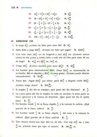 266 . AItIT..-ETICA
2>. (?_ J.!-) + (64-- ro 1 ).
~ • 6 "1 R. 2~
· M'
2~ 18 - (*+ *+ 4++ {t';-}. R. 2~.
M
27. " , ,(6--+-)-(2- - + 1). R. a¿.•• •
28. I I I I 1 1
R. N.(- + - + - }- (- + - +-).1 1 . ~I.U
"29.
f l l l f l
R. ~.(- - - + - )+ (- + - --).' 3 0 . 0 . 1 1 2 0 M
3<l.
1 1 I I n
1 80 - 3- -(~+ - - -). R. 17~.
I • • •
... EJERCICIO "2
1. Si tengo $f. lcuánto me faha para tener $I? R. $f.
2. Debo $183 y pago $42f. lCuánto me bita por pagar~ R. $140.;-.
a. Una calle tiene so-.¡ ms. de longitud y otra 4:>f nu. lCuantos melJ'OS
tienen las dos julltill> '1 cuálllo faha a cada una de ellas para teOeT 80 ilU-
de lugo? R. H&i; m.; ~ m.; 34-} m.
f. Tengo ¡tif. tCuinto nec:ni lO para tener ¡.s.¡~ R. ¡1!!M'
6. Un hombre gana mensualmente $200. Gasta ¡so!. en alimenución de
•su lamilia; lOO en alquiler y $lS.!. en otros g<l$lOS. (Cuánto puede ahorrar
• •mensualmente? R. 17112,
6. Tenia $50. Pag~ $I&¡- que debCa: gasll! "* y después rccibi $42;-.
lCu1nto tengo ahora?
N
R. $7O-¡;-.
7. Si empleo i- del dfa en trabajar; (qué pane del día descanso? R. .!..
•S. La cuarta parte del dla la emplea un nii'lo en euudiar; la sexta parte en
hacer ejercicios y la novena en divertirse. (Qué parte del dia le queda
libre? R.;;.
D. Un hombre vende ..; de su finca, alquila .¡. y lo rotante lo cultiva. lQué
porción de la finQ cultiva? R. ~ .
..10. Un hombre vende'; de su (inca, alquila
cultiva? ¿Que porción de la linca cultiva}
,.. del resto y lo restante lo
•R. 12'
11. Tres obreros tienen que tejer 200 ms. de tela. Uno teje ¡;a.! ros. y ouo,
u eu, . .¡¡; ms. l oto tiene que tejer el tercero? R. 146: m.
 