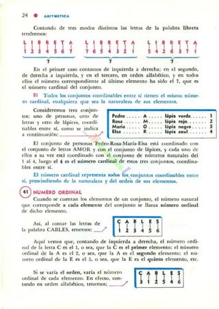24 • ,.,RIT MlTIC ,.,
Contando d~ tres modos di5tinl05 lu letras d~ la palabra libr~la
tendremos:
tliltl1 tlllil1
7 i 7
En el prilner ouo contamos d~ izquierda a derecha; en el segundo,
de derecha a izquierda, y en el tercero. en orden alfabético, y en todos
ellos el número correspondient~ al último elementO ha sido el 7. que es
el número cardinal del conjunto.
21 Todos los conjuntos coordinablcs efllre sí Lien~n el mismo núme·
ro cardinal, cualquil"ra que sea la nalUraleLa de sus c1cmelllos.
Coll5id~r~mos tres conjun.
tos: uno d~ personas, Olro de
letras y otro de lápices. coordi.
nables ~ntre sI, como se indica
a oontinuación: /'
'"to .. . .. A ..... Lipill: verde.. . . .. I
ROA . . . . .. M ..... lapill: tojo. ...... Z
Maria . . . .. O..... lipiz negro . . . .. 3
Eisa . . . . .. R .. . .. lapiz UIII. . . . . .. 4
El conjumo de personas Pedro-Rosa·Maria·[lsa está coordinad o con
el conjunto d~ letras AMOR y ron ~I ronjullto de lápices, y cada uno de
ellos a $U va c$(á coordinado con ~I conjumo de números naturales del
1 al 4, luego el ., es el número cardinal de estO$ tres conjuntos, coordina·
bies emre si.
El numero cardinal representa lodos los conjuntos roordiDllbles enlre
sí, prcscindi~ndo de la naturalez.a y del orden de sus elementos.
eNUMERO ORDINAL
Cuando se CUClllan los elememos de un conjunto, el número nalUra l
que corresponde a cada elemenlO del conj unto se llama numero ordinal
de dicho elemento.
Así, a l comar las lelras de
la palabra CABLES, tenemos: ---./
~t'L'I SI
 1 ! ! 5 6
AquJ vcmos que, contando de izquierda a derecha, c:I número ordi·
Ilal de la lelra e es c:I 1, o sea, que la e es el primer elemento; el númtto
ordinal de la A es el 2, o sea, qu~ la A es el segundo c:lemento: el IlU·
lJL~ro ordinal de la E es el 5, o sea, que la E es el quinto elemento, etc.
Si .se varía el orden, varia el n úmero
ordinal de cada elemenlO. En eJeuo. COIl-
lando ~n orden alfabético, tenemos: ~ (unni
 