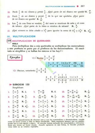 MULTIPUCACION OE OUEBIIIAOOS • 261
12. Penli
n
6 de nli dinero '/ presté " (Qué perle de mi dinero me queda~ R. ID
13.
I~
Perd¡ ~ de nu dinero '/ prl~té ~ de lo (Iut me quroaba, ¿Que: parte
de mi dinero me queda~ R. ii.
Lo6 : de una finca §e venden, .; del tl:S1O se sielllbran de caña y el r!:Sto
de ta!.Jaco. ¿Qué parte de la finca se siemlJl'a de talJaro? R.:.
• • •6'1 Y 2-.1¿Qué ", umero se debe aliadir a .1- JHlra
•
igualar la §urna de R.1'.
IV. MULTIPLlCACION
8 MULTlPLICACIOH DE QUEBRADOS
........Para muhiplicar dos o mas quebrados se multiplican los numeradores
y este producto se parle por el producto de lO!) denominadores. El resul.
tado se simplifica y se hallan los entCH)fi si los hay.O )
Ejemplo5 I III
12' Efec::luor, cancelando,
..EJERCICIO 33
Silllplilicar:
• •l . - x - o R. l . 7.
• •
· .. •2. - x - o R. ,.• • •, .. •3. - x - o R. -. ••·.. •
,. .. N
- x -o.. . R. ?
• l O.
,. .. .- x - o.. . R. 3. 11.
U .. •6. - x - . R. 12.U ..
"
S
EfcetllO' :¡
3 17
x - x -. ,
5 3 17 5 X3x 17 255 31
-x-x- _ =-= 1-
7 • 8 7X o4 X 8 224 224
, 2 3
- x - x -
9 , • 1 1 1
• 2 3 jlx...l x ] , x 1x l
- x - x -= =-
9 8 6 ' )o( .8 x ~ 3x2x 3 18
3 2 3
.. n
R. 6.
u
"
,
-x - o I~ ;; x 'ii x ¡;.
• •
.. .. R. • $O il ¡ i
- x - o -. ". - x-x-.
10: TI
• M 1011 81
• • • R.
I • ID 1
- x - x-. - 1'. - X - X - X-.
· , . ¡ 6 D •
• • • R.
1 • :n 1
- x - x-. - 16- - x-x-x - .
• • • • I l I l i l
• , • R. • • 1 I 1
- x - x - . - 11. - x-x-x - ., .. • a 10 11 6
1 " H R. • I " ~ la
- x - x - . - 18. - x - x-x - .
.. U " • 5 11 M 11
(1 ) El p.""....hm.....lo de ..hmina. uno I U'IO In¡ nu"""""'nrn y '!n-.on.;n""".... eu~ndo
..,<iolf un bLlm cnn.un ~ ~1I05. 101: llan•• """,,'uión ~ ~ml'.nTK oicmp.r 'l "~ "'" posib.~ .
puutu qll~ es n.~. ri¡>ido r l'<1um. Al cant"'a. ¡.~ ,uhando "'" n",,,uad<,," r ...."",,,ina·
tlo~ 'l"t "n'n! un fn'ot U)fl"ln..Cuando opt'ran,os m ni¡ f~ . la fn, ...t", r roouCfO
~'nw: dada en SIl mlnim. 01tpt'L"1Ii1ln.
R.
R.
R.
R.
R.
R.
•
"•18'
-
•
-
-N
~
 