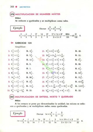 268 . ARITMlTlCA
8 MULTlPLlCACION DE NUMEROS MIXTOS
al.....
Se reducen a quebrados y IC multiplic¡;¡n como tales..
Ejemplo I Elwoor
2 • 1
5- x 2-x 4- .
3 , ,
2 4 1 17 14 37 17 x 14 x 37 8806 31
5- x 2- x 4- = - x - x - ~ -";""i-:;o;- ~ -- ~ 65-. R.
3 5 9 3 5 9 3 x 5 x 9 135 135
• EJERCICIO ".Simplificar:
l . 1.!. x l -=-.
· ,
R. ,"-,. 11. ~ . 1 l 'I x~x :;. R. 49.
a'!'x I' .
,2.
· "
R. aT
. lO.!.. x 3- ' x 1-'-. R.12. 111 '01 1S2
31.
,.52.. x 2~.
• • R. ll.!...
• la. I..!.. x 1..!.. x ¡.!.. X I!...
• o ~ •
,
R. 2"'i"'
• ¡¡..:.. X I.!..
; 11
R. ,. 14. 2.!. x ....!. x ~ x .¡.!...
T - 11 I 2
R. 90.
,.32.. x 2~
· "
R. 7. lO. 3 ~ x 12.. x l!..! X I.!...
" 2tI~;
R. &'-,.
, . R. s.i-. ~ - 2..!...X 3.!. x 9.!.. ••8- x l =-. 18. R. ro-:;--.
· .. • .. ~ -ID
J.f....!. x S~.
, }..!.. x l ~ x :!.!. x t.!... R. 11..!...7.
, " R. as¿. 17- J 11 ti ; ,
,.} ' >. }.!.>. I..!.., . .R. 2.!..., 18. fl..!. x 2~ x ¡2... x 2.!...
• ; u 10
R. 41-F!.
",.21. x a'!' x ¡..!...
• • 1l
R. II..!...
• 19. S..! x }.....!!... x ~ x Is...!. X I.!.!.J I~ 01 : 11
R. 11m.!...,
10. 9
2
>' I..!. X2.!.
• " tl
R.2O. 20. 2....!. x 2..!.. x 1..!.. x 42... x 2~.
:JI • U I T
R.52.
8 MULTIPLICACION DE ENTERO, MIXTO Y QUEBRADO
RlGLA
/lo. los e'llc.tos se pone pOI" denominador la un idad, 10$ mi:'.IO$ se ,·edu.
n~ n a I.judnados l' se m u hiplirolll IOOOlS c:omo (jucbl"adOlS.
Ejemplo
I Efectuar
4 1 3
14 x3-x-x-.
5 12 ,..
4 I 3 1419 1 3 l,¡ x I9 X ¡ x 3 19
14 X3- x - X - ~- x - X- x -~':";;-::7.;cc'-;-::=- - -'O. R.
5 12 14 I 51214 5 X 12 X 14
 