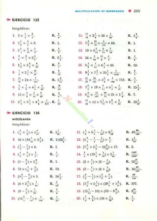 IIIIULTI~Ll C "' C IO"l p~ OU~.~"'OOS • 269
.. EJERCICIO 135
~Impl lh rar:
l . 3x2. x ..!..
• • R. •
•
ll. !!. x 2..!. x 36 x 1-.1 8 . :.
R. 1..!..
•
2. .,2. x 2.. x 2- s • • R. l. 12. 7..!. x!!. x - '- x 6~J !t, 121
R. l .
3. 3..!. x.!.. x 2... R. la 19 x s!,x.!. x..!... R. l .
• " J • U U "
••..!. x .!. x 2~. R. 2-'- 1<- 36 x 2.. x!!x 1-. R. •
• • • •• • • •
"O. 12.. x 1.!. x..!.. R. • 15. 5..!. x ..!. x s-!.- x 48. R. 19.t I n , , "" I
6. ..!.X2..!..X!!. R. • 16. ~ x 7..!. x 2~ x -'-. R. •. . ~ Iii' 3 T i n o . •
,.~xNX-'-.
•2 In
R. 1..!..
.. 17. ~X 2.!... x 2.!...x -~ x 715.~ 111 • IS~
R. •o
• .=.x..!..x .J..!..x!....
~ • 3 ..
R.
.... 18. 7!.x 18x .!..x~x..!...
,R. 1S-;-.G U 3 ~
••13x~x.!.x.!.. R. • 19. :;.!. X~ X U x 21 x 12... R. 7.
• .0 te
"
1I 1 ~1 11 •
10. 2..!..xa..!..x 4..!..x - ·-. R. • 11 _. ' . • $ •¡ • • U1 ;¡. 20. ;¡ x ,,2 x 3" x 11 x D' R. 19i¡.
.. EJERCICIO ...MISClLANlA
~imphJirar:
(2.. x 2.) x;;2... 1-'-
I ~ 1 I I N
l . R. ll. (-+<)---)xs-:,.. R. 4~.I I •• u· . . ~ l'
2 16 x (14f.¡ x rr;). R. 1162';-.
I I I I
12. (l,-.- ;¡;)X 1 . R. l!....
"
a • •(-;- -a) x 6. R. l . 13. (7: + *- I2-i;) x 21- R.3.
•• • • • R. 1<.
I 1 I I
R.~.(,+.)x-;-. - ... x ('O¿ x iI) x 240'
.-O. • • R. 1. lO. • • R. l3~(1--) x 1- . (2+.)x(6-~.
· , u·
~ • •72x(- +-).
• • R. 79. 16. • • R. lo-!!,-..(2-,)x(6+i).
' N
,. o o
R. l o.!.
I I 2 I
R. ~.(5-- - )X3. 17. (---)x(- + - ).
• • ,. I • I • ...
.. o •
(4 + 2- ) X- .
· ~
•R. Iii' 18. (7~ +~) x (28..!.. + 1.!..).
". . . R.377.
••
o •
R. .!.. 19. (n i;; - 10) x (13 - S-;). R. ~.(8- - )x-
• b' • ..., . • 20. • • • •10. (16¡- - -w) x-¡;;-. R. Iii' (- + -)x(36x-).
R. "• • n
 