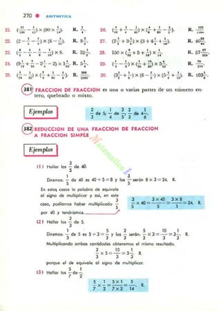 21.
22.
23.
210 . "''''TMITlCA
11 1 1
•(- - - ) x (90 x-;.l. R. ",*' I J 1
26.
1 1 ' . " R. UI(- + ---) X(- + - - - ).
'1 ~ ~ , " I ::-
., . •(2 -- - - )x(6 --). R. S¿.1 ; 11 (2;'+ a7) x (3 + ~ + I~)'
U
27. R. 4~.
• • 1 1
R. 32';'.(-------)x8.
~ ~ I l .
28.
o • • R. 57..!!....150x(- +5+ - )X - .t2 .. l. U.
22. ' I I I D '
R.2!...(- - - ) x (- + - ) x S-::-.I.ID~" • 2'U'
3().
1 I I 1 1
R. 10~(32" +.> x (6 -;-) x (s-¡- + "). o •
@ FUCCION DE FRACCION es Ulla o varias part~ de un número en·
tero, quebrado o mixto.
Ejemplos I 2 1 3 2 1
- de;, - de - - de 4-.
3 ' 4 S' 3 6
@ IEDUCCION DE U~A
A FRACCION SIMPLE
FRACCION DE FRACCION
Ejemplo! I
'"
J
Hollar los "5 de .«l.
1 J
Diremos.: - de 4ll es 40 '" 5 = 8 y los - serOn 8 x J = 24. R.
S S
En es'O$ (o~, lo palabro de equivale
01 5I'gno de mulllplicOf y 01oÍ. en este
J
CO~, podiomos haber- muhipli.::OOo
." ." . _ _ _~/,S
J J x 40 Jx8
-x -40 =--=-- = 24. R,
S S 1
POf 4U Y te....roomos.: _
2
(2 ) HaIlOf 101 "3 de 5.
1 S 2 S 10 1
Diremos.: - de S es 5 ..... 3 =- y 10$ - serón: -x 2=- =3- . R.
3 3 J J J J
Multiplicando ambos contidodM oblll!fem01 el mismo resultado.
2 10 1
-x5 = -=3-. R.
J J J
porque el de equivale 01 IoÍgno de multiplicar,
'31
S 1
Hollar los ¡del'
 